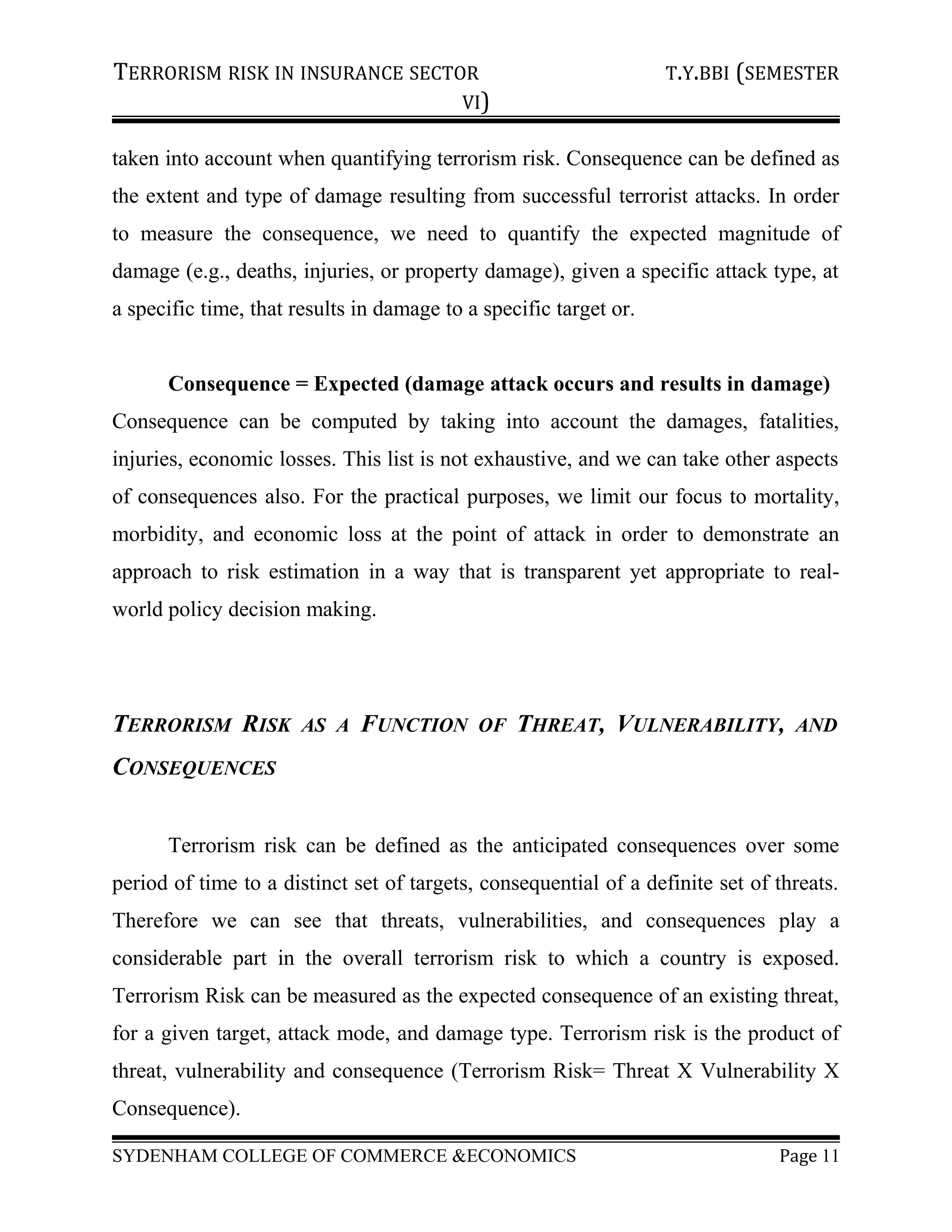 TERRORISM RISK IN INSURANCE SECTOR T.Y.BBI (SEMESTER
VI)
taken into account when quantifying terrorism risk. Consequence can be defined as
the extent and type of damage resulting from successful terrorist attacks. In order
to measure the consequence, we need to quantify the expected magnitude of
damage (e.g., deaths, injuries, or property damage), given a specific attack type, at
a specific time, that results in damage to a specific target or.
Consequence = Expected (damage attack occurs and results in damage)
Consequence can be computed by taking into account the damages, fatalities,
injuries, economic losses. This list is not exhaustive, and we can take other aspects
of consequences also. For the practical purposes, we limit our focus to mortality,
morbidity, and economic loss at the point of attack in order to demonstrate an
approach to risk estimation in a way that is transparent yet appropriate to real-
world policy decision making.
TERRORISM RISK AS A FUNCTION OF THREAT, VULNERABILITY, AND
CONSEQUENCES
Terrorism risk can be defined as the anticipated consequences over some
period of time to a distinct set of targets, consequential of a definite set of threats.
Therefore we can see that threats, vulnerabilities, and consequences play a
considerable part in the overall terrorism risk to which a country is exposed.
Terrorism Risk can be measured as the expected consequence of an existing threat,
for a given target, attack mode, and damage type. Terrorism risk is the product of
threat, vulnerability and consequence (Terrorism Risk= Threat X Vulnerability X
Consequence).
SYDENHAM COLLEGE OF COMMERCE &ECONOMICS Page 11
 
