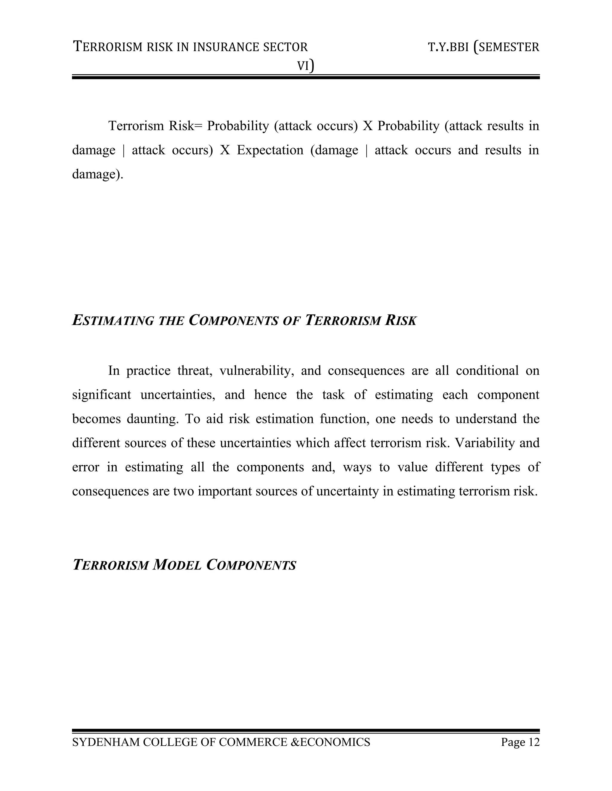 TERRORISM RISK IN INSURANCE SECTOR T.Y.BBI (SEMESTER
VI)
Terrorism Risk= Probability (attack occurs) X Probability (attack results in
damage | attack occurs) X Expectation (damage | attack occurs and results in
damage).
ESTIMATING THE COMPONENTS OF TERRORISM RISK
In practice threat, vulnerability, and consequences are all conditional on
significant uncertainties, and hence the task of estimating each component
becomes daunting. To aid risk estimation function, one needs to understand the
different sources of these uncertainties which affect terrorism risk. Variability and
error in estimating all the components and, ways to value different types of
consequences are two important sources of uncertainty in estimating terrorism risk.
TERRORISM MODEL COMPONENTS
SYDENHAM COLLEGE OF COMMERCE &ECONOMICS Page 12
 