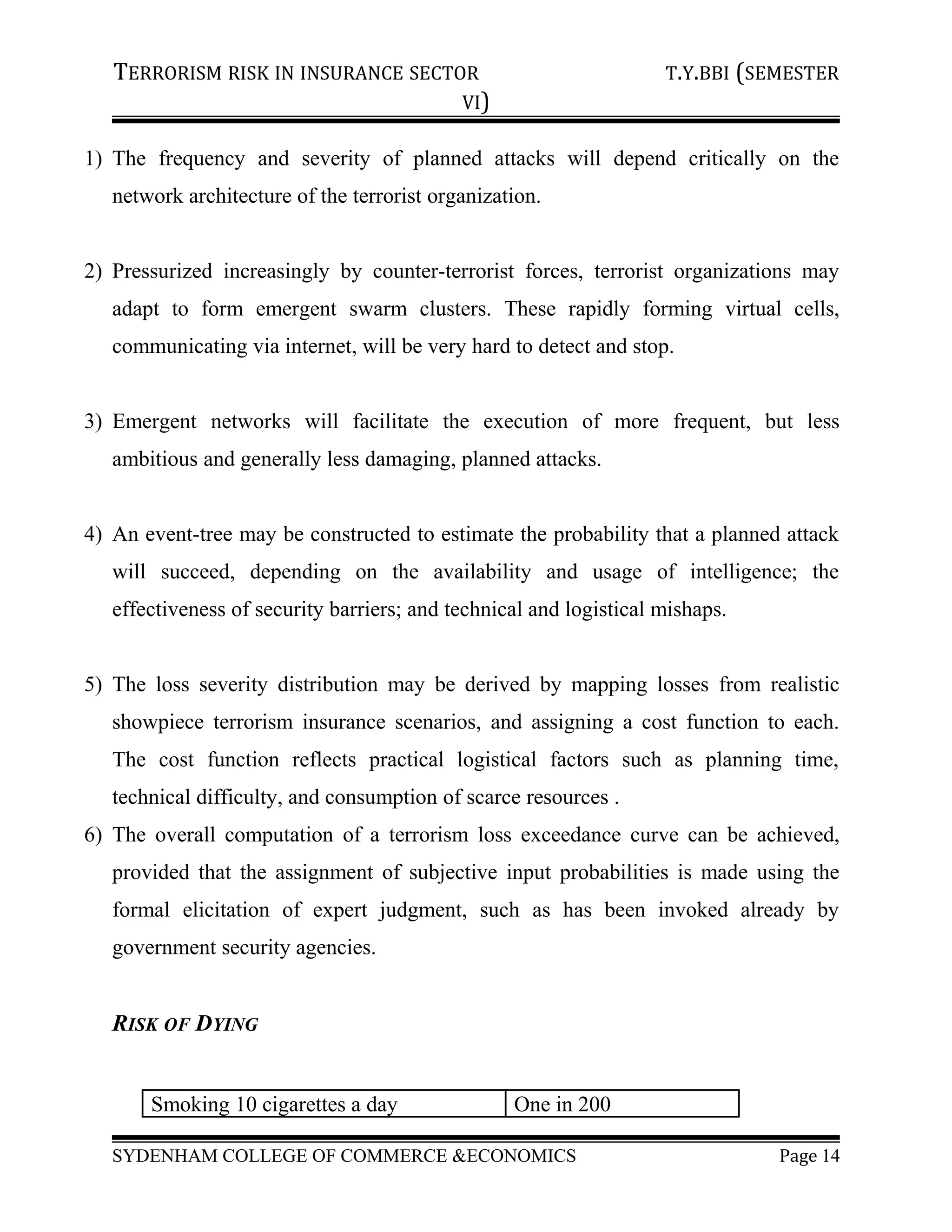 TERRORISM RISK IN INSURANCE SECTOR T.Y.BBI (SEMESTER
VI)
1) The frequency and severity of planned attacks will depend critically on the
network architecture of the terrorist organization.
2) Pressurized increasingly by counter-terrorist forces, terrorist organizations may
adapt to form emergent swarm clusters. These rapidly forming virtual cells,
communicating via internet, will be very hard to detect and stop.
3) Emergent networks will facilitate the execution of more frequent, but less
ambitious and generally less damaging, planned attacks.
4) An event-tree may be constructed to estimate the probability that a planned attack
will succeed, depending on the availability and usage of intelligence; the
effectiveness of security barriers; and technical and logistical mishaps.
5) The loss severity distribution may be derived by mapping losses from realistic
showpiece terrorism insurance scenarios, and assigning a cost function to each.
The cost function reflects practical logistical factors such as planning time,
technical difficulty, and consumption of scarce resources .
6) The overall computation of a terrorism loss exceedance curve can be achieved,
provided that the assignment of subjective input probabilities is made using the
formal elicitation of expert judgment, such as has been invoked already by
government security agencies.
RISK OF DYING
Smoking 10 cigarettes a day One in 200
SYDENHAM COLLEGE OF COMMERCE &ECONOMICS Page 14
 