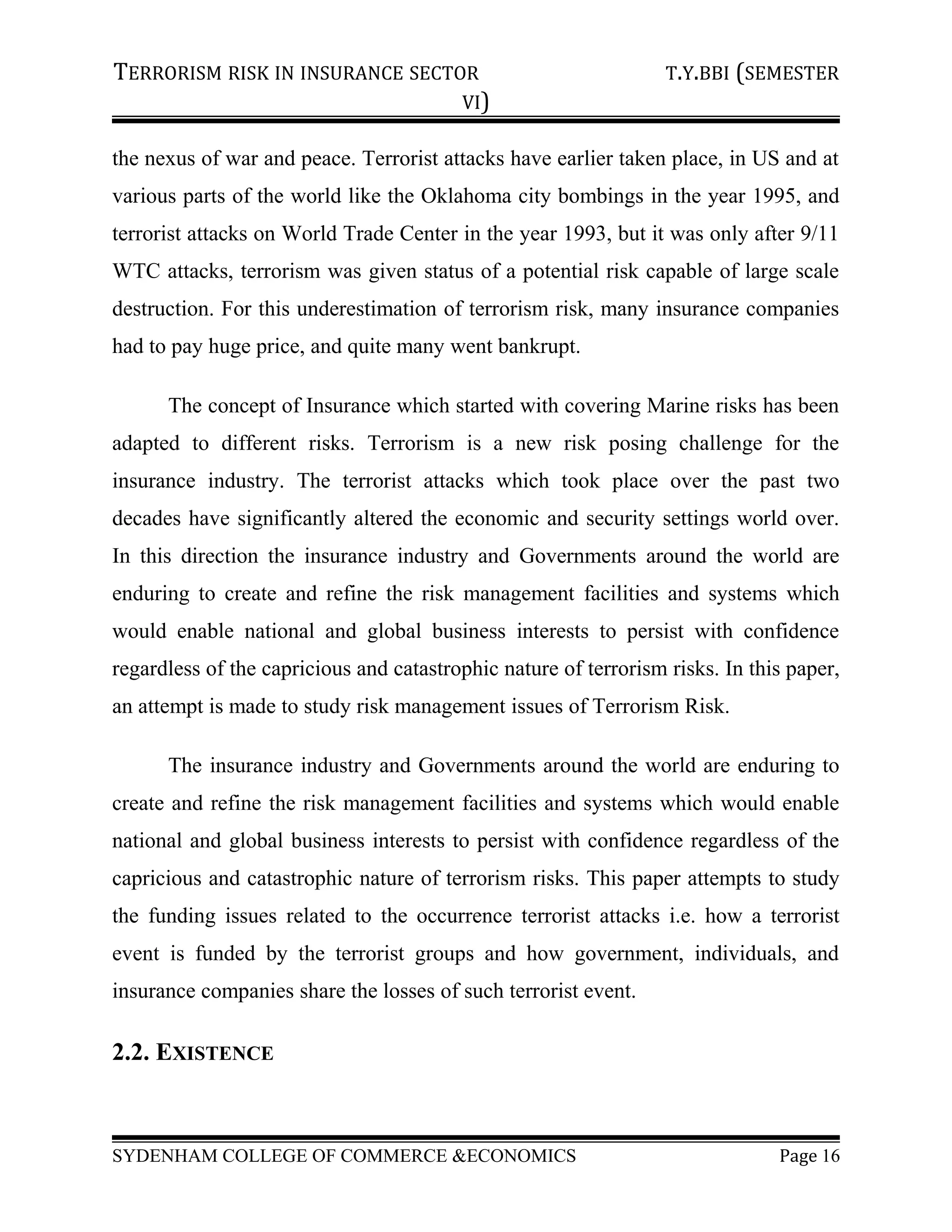 TERRORISM RISK IN INSURANCE SECTOR T.Y.BBI (SEMESTER
VI)
the nexus of war and peace. Terrorist attacks have earlier taken place, in US and at
various parts of the world like the Oklahoma city bombings in the year 1995, and
terrorist attacks on World Trade Center in the year 1993, but it was only after 9/11
WTC attacks, terrorism was given status of a potential risk capable of large scale
destruction. For this underestimation of terrorism risk, many insurance companies
had to pay huge price, and quite many went bankrupt.
The concept of Insurance which started with covering Marine risks has been
adapted to different risks. Terrorism is a new risk posing challenge for the
insurance industry. The terrorist attacks which took place over the past two
decades have significantly altered the economic and security settings world over.
In this direction the insurance industry and Governments around the world are
enduring to create and refine the risk management facilities and systems which
would enable national and global business interests to persist with confidence
regardless of the capricious and catastrophic nature of terrorism risks. In this paper,
an attempt is made to study risk management issues of Terrorism Risk.
The insurance industry and Governments around the world are enduring to
create and refine the risk management facilities and systems which would enable
national and global business interests to persist with confidence regardless of the
capricious and catastrophic nature of terrorism risks. This paper attempts to study
the funding issues related to the occurrence terrorist attacks i.e. how a terrorist
event is funded by the terrorist groups and how government, individuals, and
insurance companies share the losses of such terrorist event.
2.2. EXISTENCE
SYDENHAM COLLEGE OF COMMERCE &ECONOMICS Page 16
 