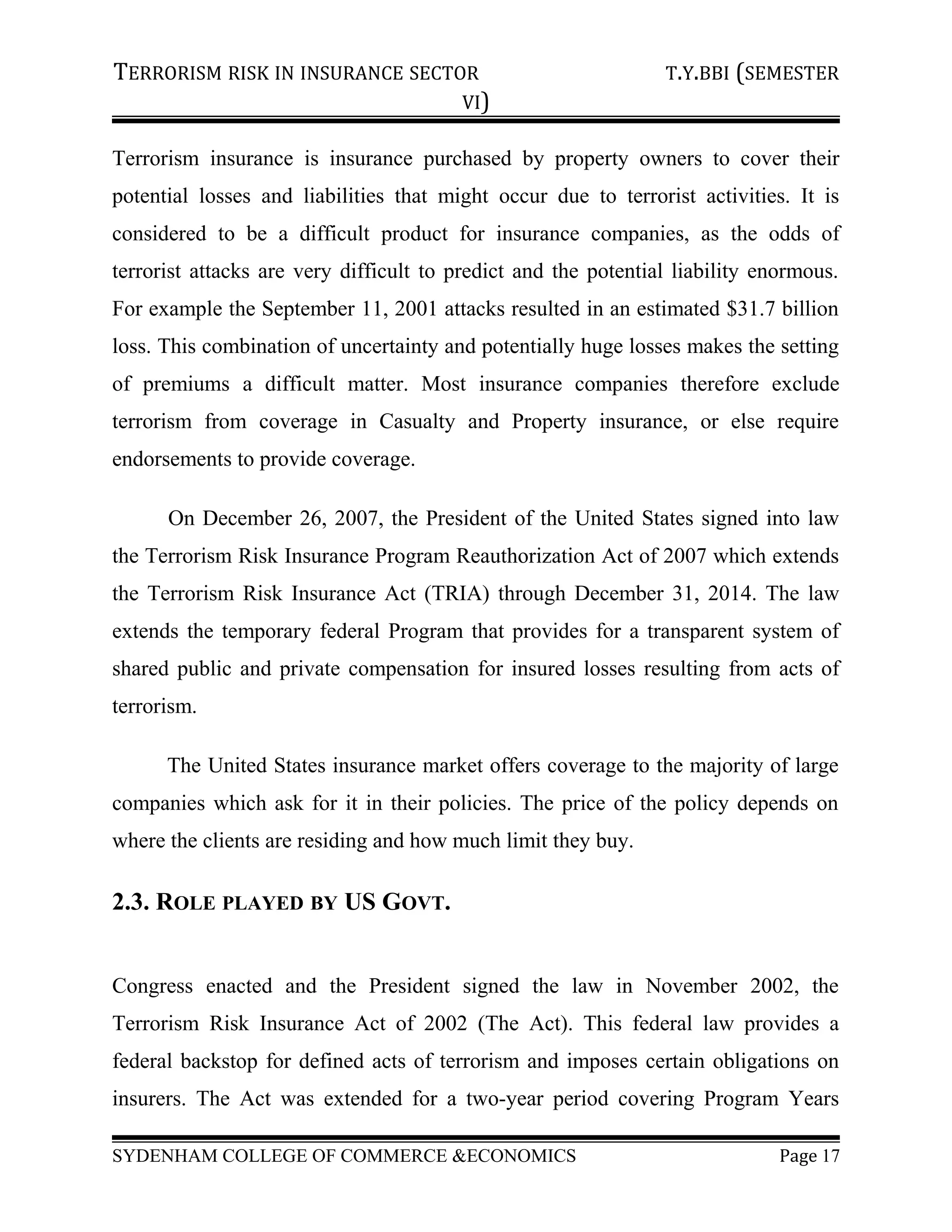 TERRORISM RISK IN INSURANCE SECTOR T.Y.BBI (SEMESTER
VI)
Terrorism insurance is insurance purchased by property owners to cover their
potential losses and liabilities that might occur due to terrorist activities. It is
considered to be a difficult product for insurance companies, as the odds of
terrorist attacks are very difficult to predict and the potential liability enormous.
For example the September 11, 2001 attacks resulted in an estimated $31.7 billion
loss. This combination of uncertainty and potentially huge losses makes the setting
of premiums a difficult matter. Most insurance companies therefore exclude
terrorism from coverage in Casualty and Property insurance, or else require
endorsements to provide coverage.
On December 26, 2007, the President of the United States signed into law
the Terrorism Risk Insurance Program Reauthorization Act of 2007 which extends
the Terrorism Risk Insurance Act (TRIA) through December 31, 2014. The law
extends the temporary federal Program that provides for a transparent system of
shared public and private compensation for insured losses resulting from acts of
terrorism.
The United States insurance market offers coverage to the majority of large
companies which ask for it in their policies. The price of the policy depends on
where the clients are residing and how much limit they buy.
2.3. ROLE PLAYED BY US GOVT.
Congress enacted and the President signed the law in November 2002, the
Terrorism Risk Insurance Act of 2002 (The Act). This federal law provides a
federal backstop for defined acts of terrorism and imposes certain obligations on
insurers. The Act was extended for a two-year period covering Program Years
SYDENHAM COLLEGE OF COMMERCE &ECONOMICS Page 17
 