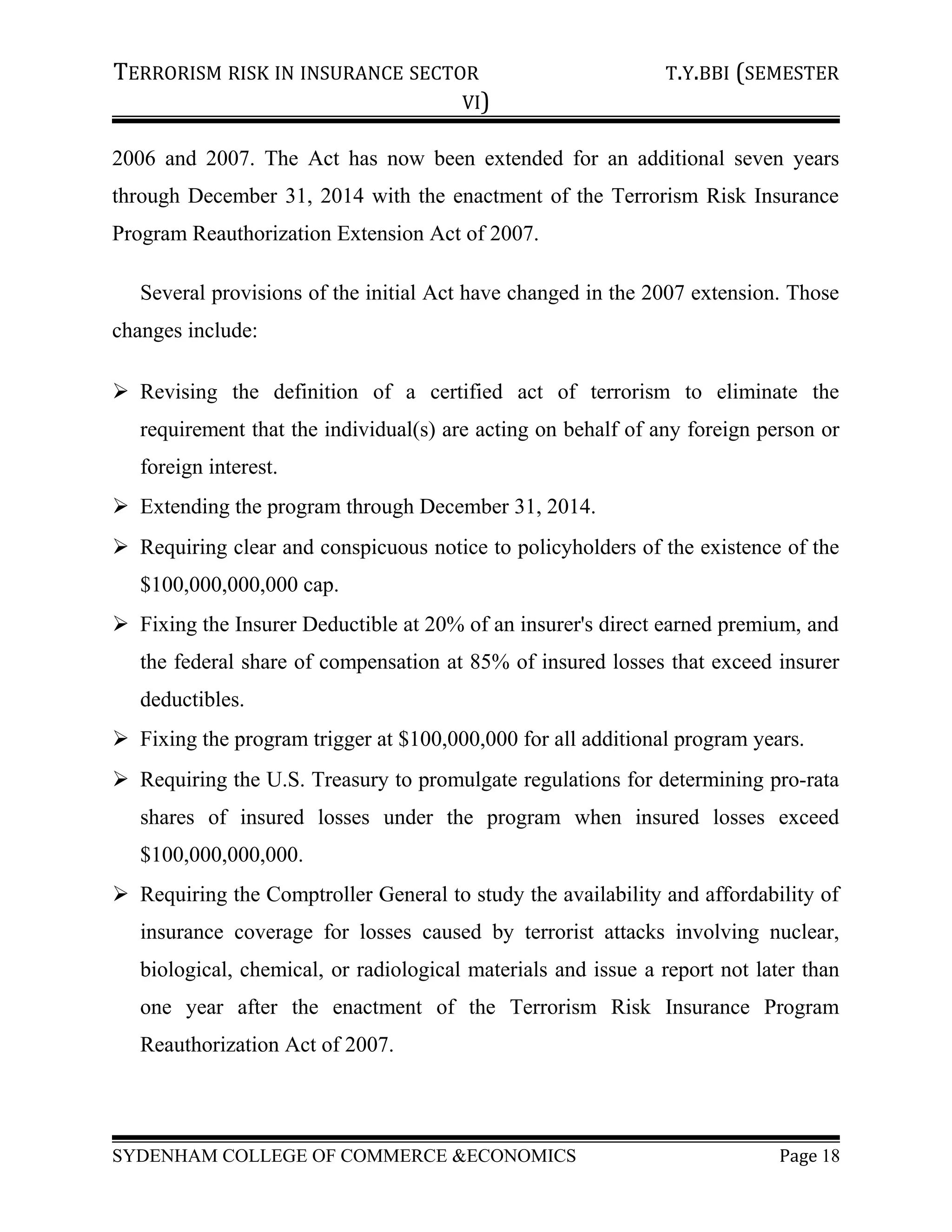 TERRORISM RISK IN INSURANCE SECTOR T.Y.BBI (SEMESTER
VI)
2006 and 2007. The Act has now been extended for an additional seven years
through December 31, 2014 with the enactment of the Terrorism Risk Insurance
Program Reauthorization Extension Act of 2007.
Several provisions of the initial Act have changed in the 2007 extension. Those
changes include:
 Revising the definition of a certified act of terrorism to eliminate the
requirement that the individual(s) are acting on behalf of any foreign person or
foreign interest.
 Extending the program through December 31, 2014.
 Requiring clear and conspicuous notice to policyholders of the existence of the
$100,000,000,000 cap.
 Fixing the Insurer Deductible at 20% of an insurer's direct earned premium, and
the federal share of compensation at 85% of insured losses that exceed insurer
deductibles.
 Fixing the program trigger at $100,000,000 for all additional program years.
 Requiring the U.S. Treasury to promulgate regulations for determining pro-rata
shares of insured losses under the program when insured losses exceed
$100,000,000,000.
 Requiring the Comptroller General to study the availability and affordability of
insurance coverage for losses caused by terrorist attacks involving nuclear,
biological, chemical, or radiological materials and issue a report not later than
one year after the enactment of the Terrorism Risk Insurance Program
Reauthorization Act of 2007.
SYDENHAM COLLEGE OF COMMERCE &ECONOMICS Page 18
 