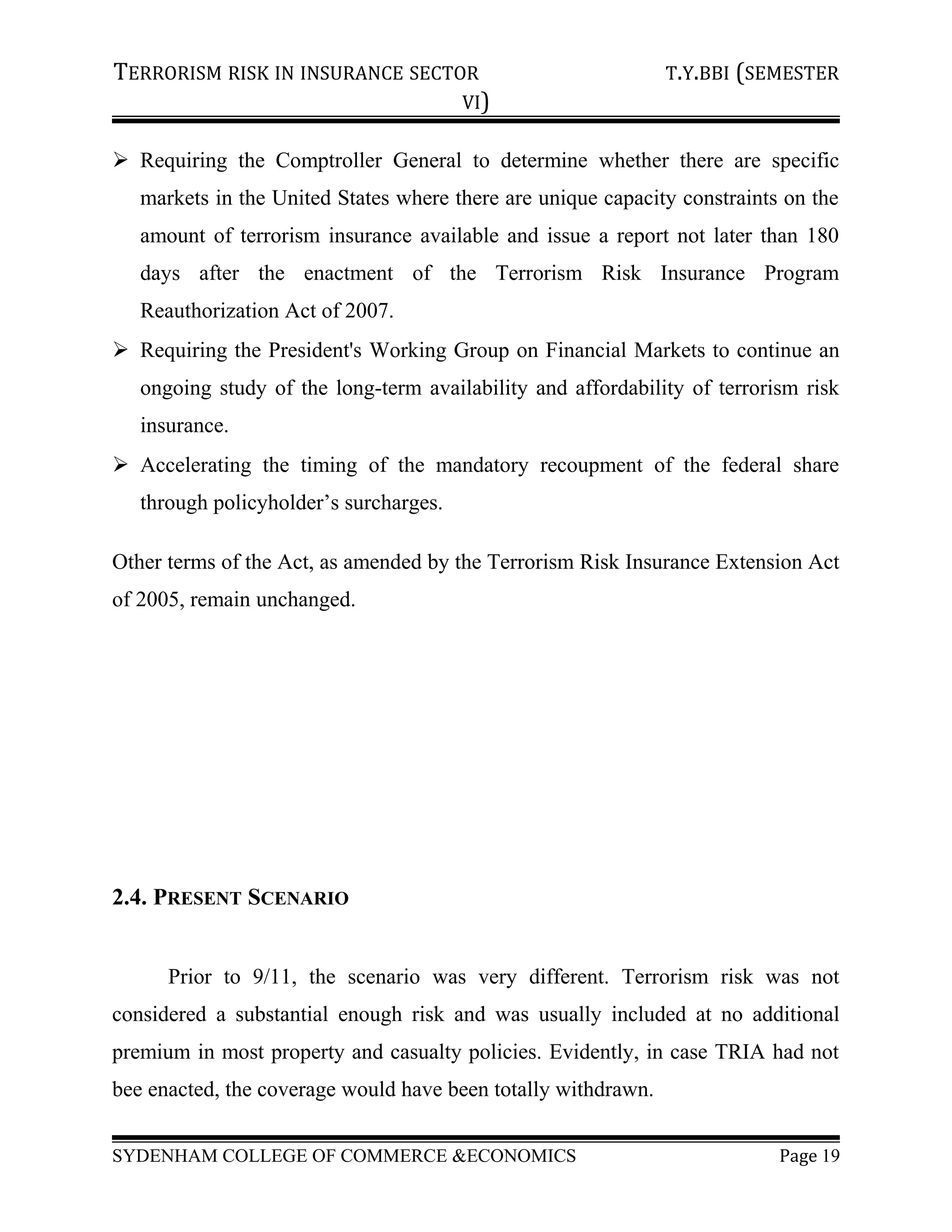 TERRORISM RISK IN INSURANCE SECTOR T.Y.BBI (SEMESTER
VI)
 Requiring the Comptroller General to determine whether there are specific
markets in the United States where there are unique capacity constraints on the
amount of terrorism insurance available and issue a report not later than 180
days after the enactment of the Terrorism Risk Insurance Program
Reauthorization Act of 2007.
 Requiring the President's Working Group on Financial Markets to continue an
ongoing study of the long-term availability and affordability of terrorism risk
insurance.
 Accelerating the timing of the mandatory recoupment of the federal share
through policyholder’s surcharges.
Other terms of the Act, as amended by the Terrorism Risk Insurance Extension Act
of 2005, remain unchanged.
2.4. PRESENT SCENARIO
Prior to 9/11, the scenario was very different. Terrorism risk was not
considered a substantial enough risk and was usually included at no additional
premium in most property and casualty policies. Evidently, in case TRIA had not
bee enacted, the coverage would have been totally withdrawn.
SYDENHAM COLLEGE OF COMMERCE &ECONOMICS Page 19
 