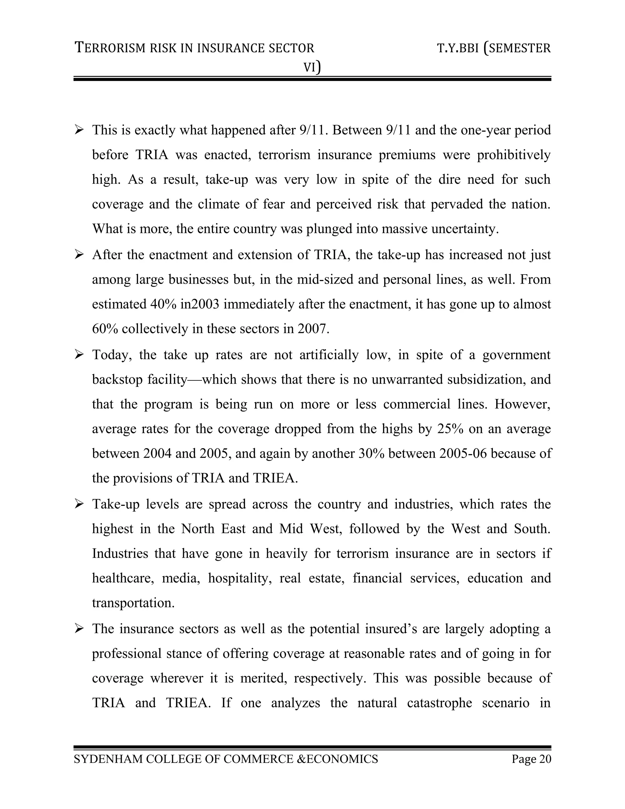TERRORISM RISK IN INSURANCE SECTOR T.Y.BBI (SEMESTER
VI)
 This is exactly what happened after 9/11. Between 9/11 and the one-year period
before TRIA was enacted, terrorism insurance premiums were prohibitively
high. As a result, take-up was very low in spite of the dire need for such
coverage and the climate of fear and perceived risk that pervaded the nation.
What is more, the entire country was plunged into massive uncertainty.
 After the enactment and extension of TRIA, the take-up has increased not just
among large businesses but, in the mid-sized and personal lines, as well. From
estimated 40% in2003 immediately after the enactment, it has gone up to almost
60% collectively in these sectors in 2007.
 Today, the take up rates are not artificially low, in spite of a government
backstop facility—which shows that there is no unwarranted subsidization, and
that the program is being run on more or less commercial lines. However,
average rates for the coverage dropped from the highs by 25% on an average
between 2004 and 2005, and again by another 30% between 2005-06 because of
the provisions of TRIA and TRIEA.
 Take-up levels are spread across the country and industries, which rates the
highest in the North East and Mid West, followed by the West and South.
Industries that have gone in heavily for terrorism insurance are in sectors if
healthcare, media, hospitality, real estate, financial services, education and
transportation.
 The insurance sectors as well as the potential insured’s are largely adopting a
professional stance of offering coverage at reasonable rates and of going in for
coverage wherever it is merited, respectively. This was possible because of
TRIA and TRIEA. If one analyzes the natural catastrophe scenario in
SYDENHAM COLLEGE OF COMMERCE &ECONOMICS Page 20
 