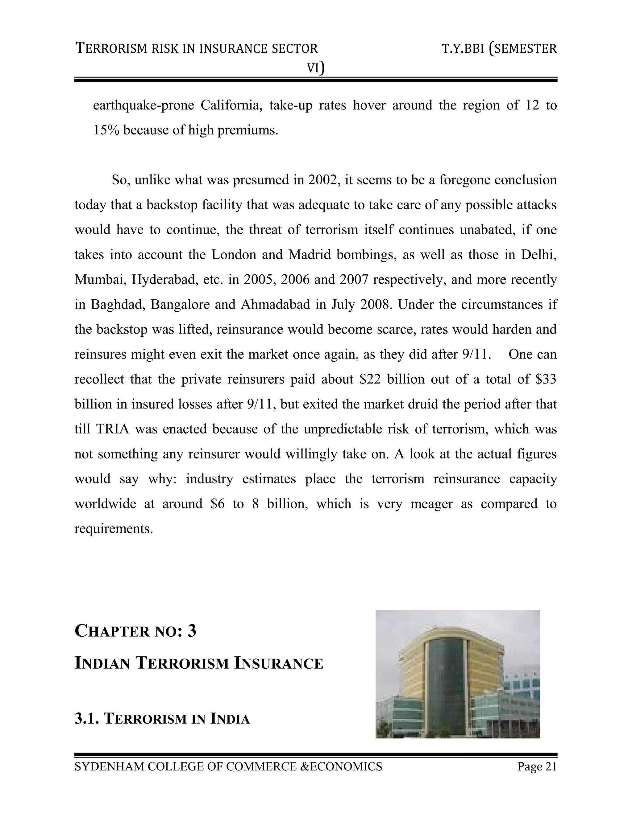 TERRORISM RISK IN INSURANCE SECTOR T.Y.BBI (SEMESTER
VI)
earthquake-prone California, take-up rates hover around the region of 12 to
15% because of high premiums.
So, unlike what was presumed in 2002, it seems to be a foregone conclusion
today that a backstop facility that was adequate to take care of any possible attacks
would have to continue, the threat of terrorism itself continues unabated, if one
takes into account the London and Madrid bombings, as well as those in Delhi,
Mumbai, Hyderabad, etc. in 2005, 2006 and 2007 respectively, and more recently
in Baghdad, Bangalore and Ahmadabad in July 2008. Under the circumstances if
the backstop was lifted, reinsurance would become scarce, rates would harden and
reinsures might even exit the market once again, as they did after 9/11. One can
recollect that the private reinsurers paid about $22 billion out of a total of $33
billion in insured losses after 9/11, but exited the market druid the period after that
till TRIA was enacted because of the unpredictable risk of terrorism, which was
not something any reinsurer would willingly take on. A look at the actual figures
would say why: industry estimates place the terrorism reinsurance capacity
worldwide at around $6 to 8 billion, which is very meager as compared to
requirements.
CHAPTER NO: 3
INDIAN TERRORISM INSURANCE
3.1. TERRORISM IN INDIA
SYDENHAM COLLEGE OF COMMERCE &ECONOMICS Page 21
 