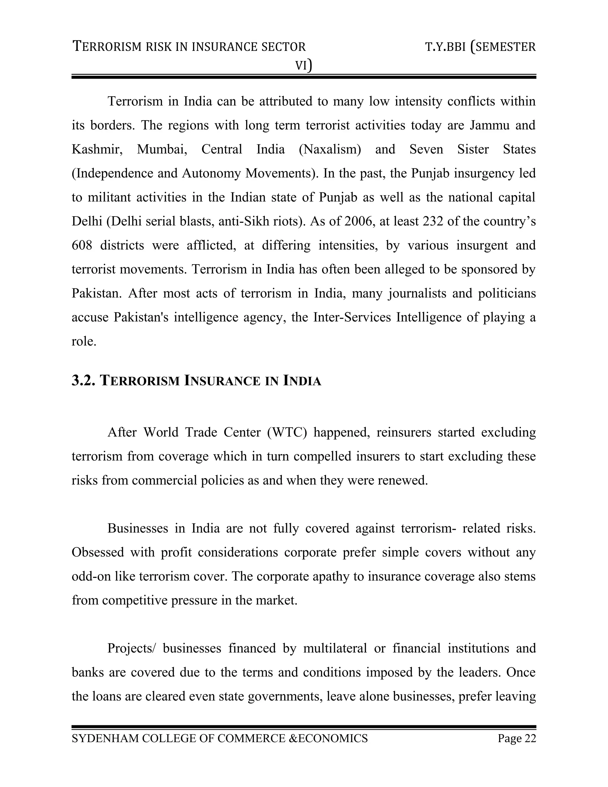 TERRORISM RISK IN INSURANCE SECTOR T.Y.BBI (SEMESTER
VI)
Terrorism in India can be attributed to many low intensity conflicts within
its borders. The regions with long term terrorist activities today are Jammu and
Kashmir, Mumbai, Central India (Naxalism) and Seven Sister States
(Independence and Autonomy Movements). In the past, the Punjab insurgency led
to militant activities in the Indian state of Punjab as well as the national capital
Delhi (Delhi serial blasts, anti-Sikh riots). As of 2006, at least 232 of the country’s
608 districts were afflicted, at differing intensities, by various insurgent and
terrorist movements. Terrorism in India has often been alleged to be sponsored by
Pakistan. After most acts of terrorism in India, many journalists and politicians
accuse Pakistan's intelligence agency, the Inter-Services Intelligence of playing a
role.
3.2. TERRORISM INSURANCE IN INDIA
After World Trade Center (WTC) happened, reinsurers started excluding
terrorism from coverage which in turn compelled insurers to start excluding these
risks from commercial policies as and when they were renewed.
Businesses in India are not fully covered against terrorism- related risks.
Obsessed with profit considerations corporate prefer simple covers without any
odd-on like terrorism cover. The corporate apathy to insurance coverage also stems
from competitive pressure in the market.
Projects/ businesses financed by multilateral or financial institutions and
banks are covered due to the terms and conditions imposed by the leaders. Once
the loans are cleared even state governments, leave alone businesses, prefer leaving
SYDENHAM COLLEGE OF COMMERCE &ECONOMICS Page 22
 