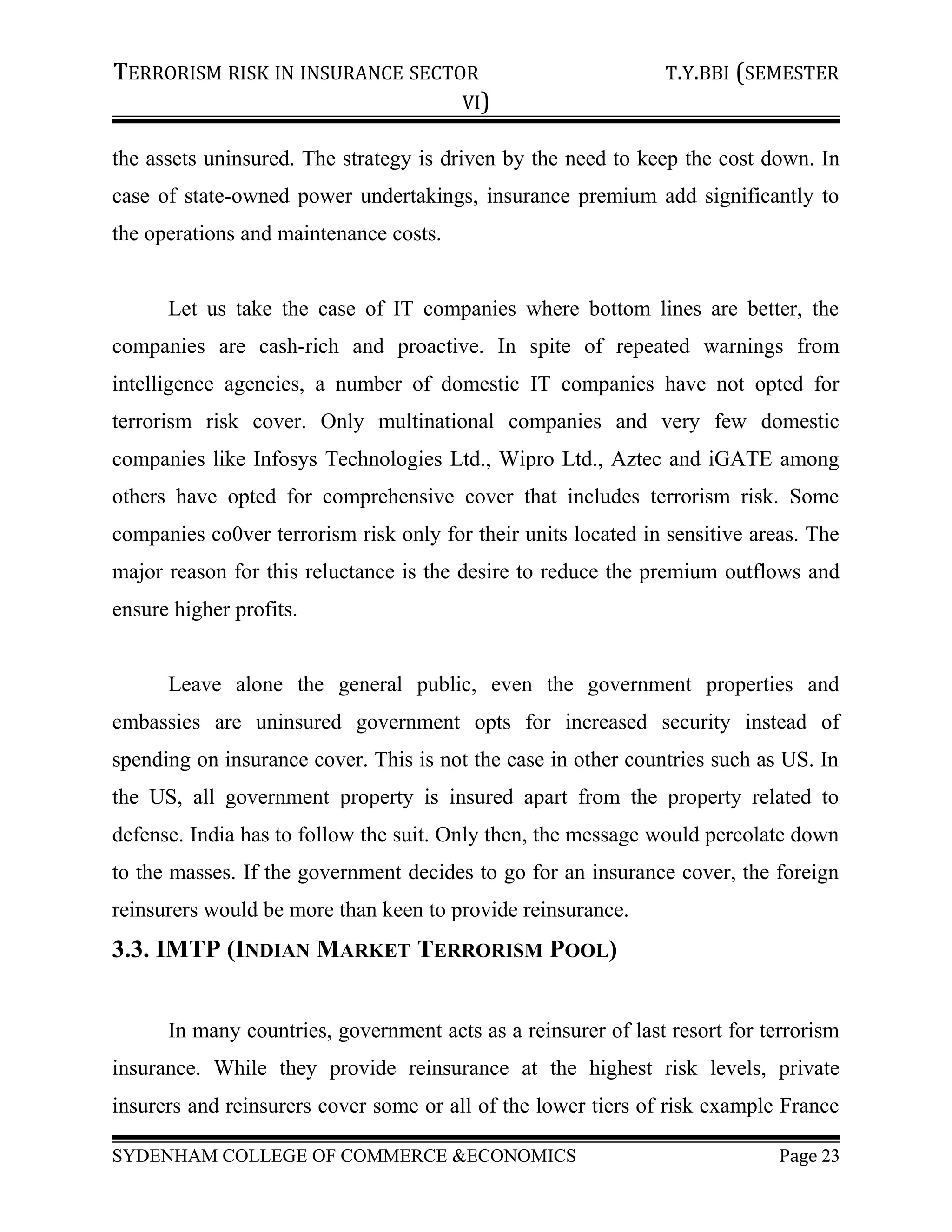TERRORISM RISK IN INSURANCE SECTOR T.Y.BBI (SEMESTER
VI)
the assets uninsured. The strategy is driven by the need to keep the cost down. In
case of state-owned power undertakings, insurance premium add significantly to
the operations and maintenance costs.
Let us take the case of IT companies where bottom lines are better, the
companies are cash-rich and proactive. In spite of repeated warnings from
intelligence agencies, a number of domestic IT companies have not opted for
terrorism risk cover. Only multinational companies and very few domestic
companies like Infosys Technologies Ltd., Wipro Ltd., Aztec and iGATE among
others have opted for comprehensive cover that includes terrorism risk. Some
companies co0ver terrorism risk only for their units located in sensitive areas. The
major reason for this reluctance is the desire to reduce the premium outflows and
ensure higher profits.
Leave alone the general public, even the government properties and
embassies are uninsured government opts for increased security instead of
spending on insurance cover. This is not the case in other countries such as US. In
the US, all government property is insured apart from the property related to
defense. India has to follow the suit. Only then, the message would percolate down
to the masses. If the government decides to go for an insurance cover, the foreign
reinsurers would be more than keen to provide reinsurance.
3.3. IMTP (INDIAN MARKET TERRORISM POOL)
In many countries, government acts as a reinsurer of last resort for terrorism
insurance. While they provide reinsurance at the highest risk levels, private
insurers and reinsurers cover some or all of the lower tiers of risk example France
SYDENHAM COLLEGE OF COMMERCE &ECONOMICS Page 23
 