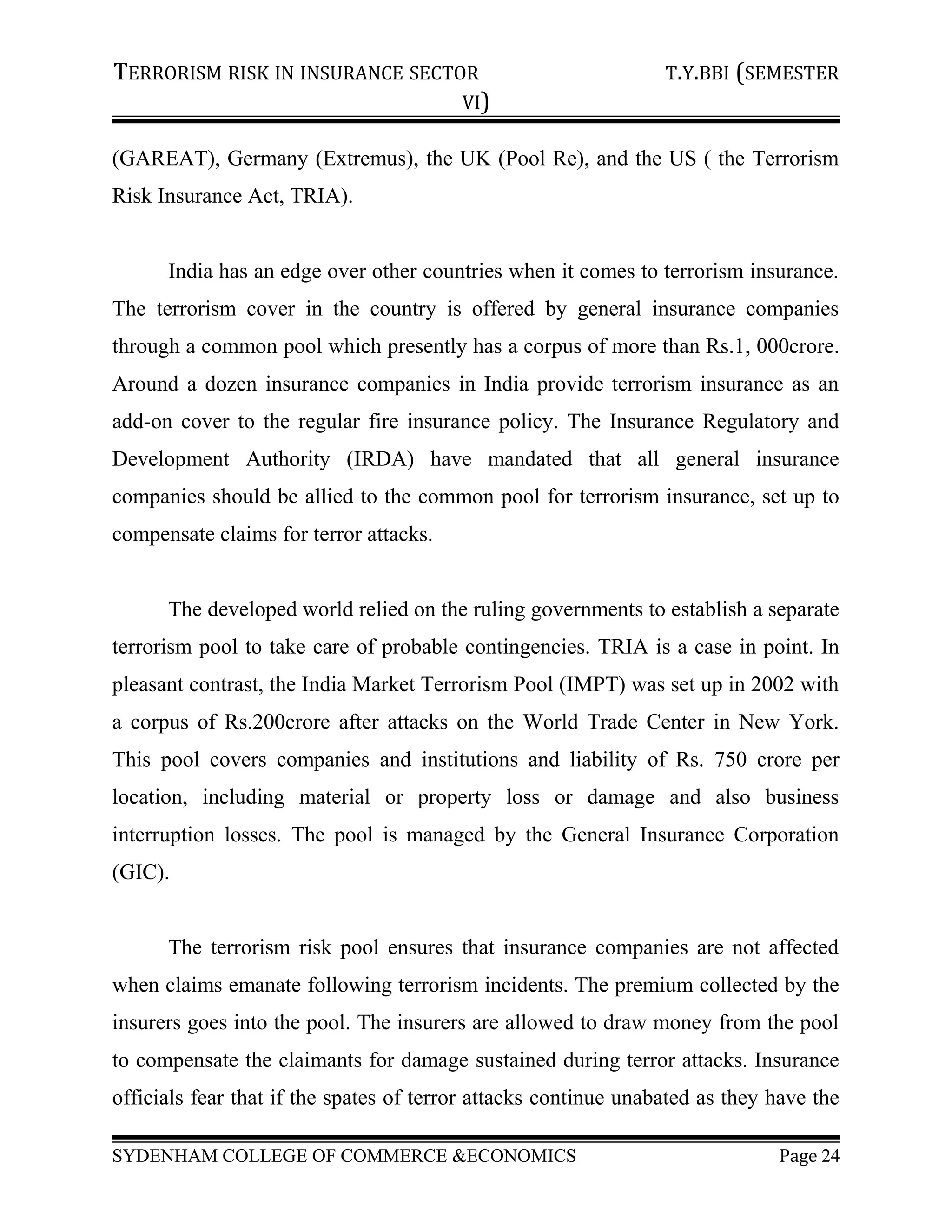 TERRORISM RISK IN INSURANCE SECTOR T.Y.BBI (SEMESTER
VI)
(GAREAT), Germany (Extremus), the UK (Pool Re), and the US ( the Terrorism
Risk Insurance Act, TRIA).
India has an edge over other countries when it comes to terrorism insurance.
The terrorism cover in the country is offered by general insurance companies
through a common pool which presently has a corpus of more than Rs.1, 000crore.
Around a dozen insurance companies in India provide terrorism insurance as an
add-on cover to the regular fire insurance policy. The Insurance Regulatory and
Development Authority (IRDA) have mandated that all general insurance
companies should be allied to the common pool for terrorism insurance, set up to
compensate claims for terror attacks.
The developed world relied on the ruling governments to establish a separate
terrorism pool to take care of probable contingencies. TRIA is a case in point. In
pleasant contrast, the India Market Terrorism Pool (IMPT) was set up in 2002 with
a corpus of Rs.200crore after attacks on the World Trade Center in New York.
This pool covers companies and institutions and liability of Rs. 750 crore per
location, including material or property loss or damage and also business
interruption losses. The pool is managed by the General Insurance Corporation
(GIC).
The terrorism risk pool ensures that insurance companies are not affected
when claims emanate following terrorism incidents. The premium collected by the
insurers goes into the pool. The insurers are allowed to draw money from the pool
to compensate the claimants for damage sustained during terror attacks. Insurance
officials fear that if the spates of terror attacks continue unabated as they have the
SYDENHAM COLLEGE OF COMMERCE &ECONOMICS Page 24
 