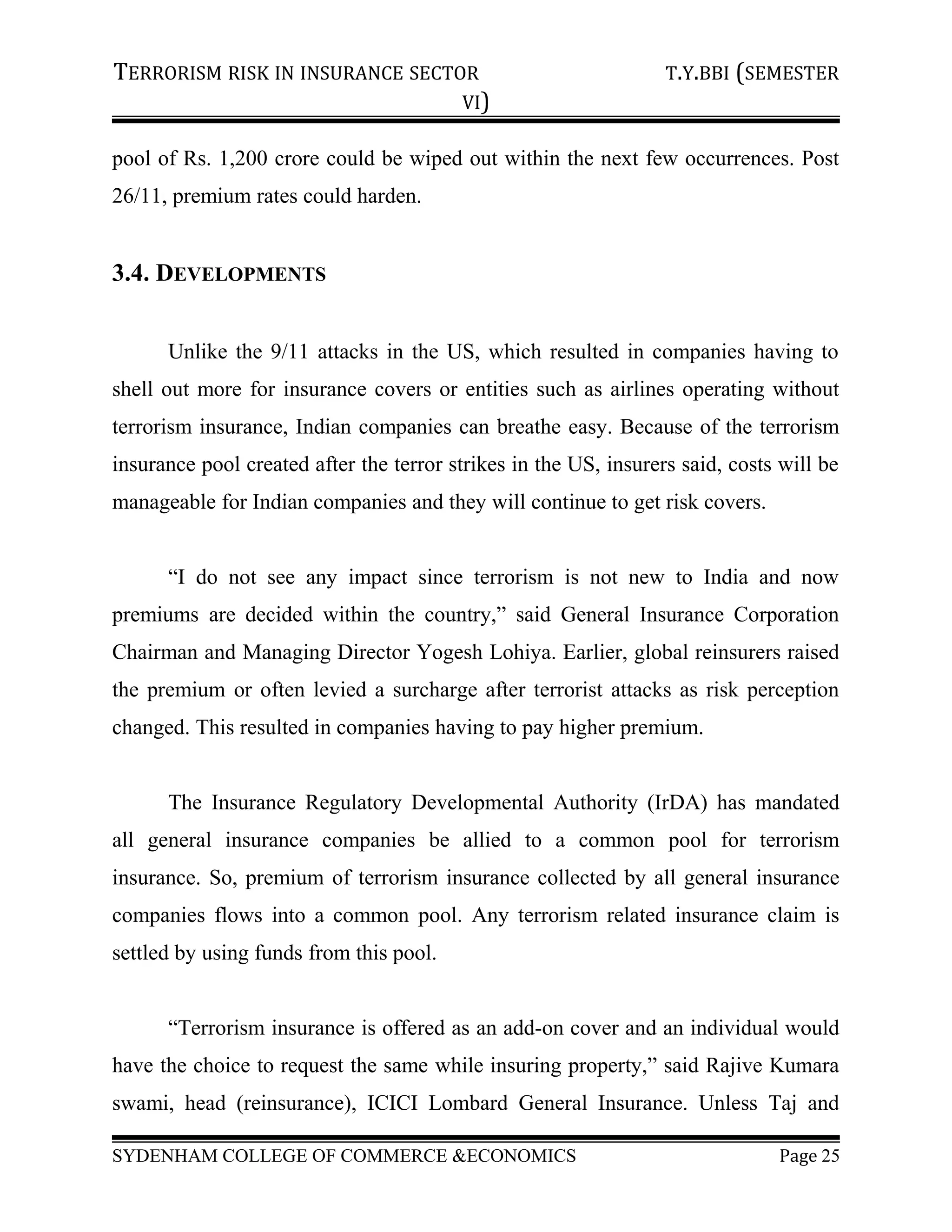 TERRORISM RISK IN INSURANCE SECTOR T.Y.BBI (SEMESTER
VI)
pool of Rs. 1,200 crore could be wiped out within the next few occurrences. Post
26/11, premium rates could harden.
3.4. DEVELOPMENTS
Unlike the 9/11 attacks in the US, which resulted in companies having to
shell out more for insurance covers or entities such as airlines operating without
terrorism insurance, Indian companies can breathe easy. Because of the terrorism
insurance pool created after the terror strikes in the US, insurers said, costs will be
manageable for Indian companies and they will continue to get risk covers.
“I do not see any impact since terrorism is not new to India and now
premiums are decided within the country,” said General Insurance Corporation
Chairman and Managing Director Yogesh Lohiya. Earlier, global reinsurers raised
the premium or often levied a surcharge after terrorist attacks as risk perception
changed. This resulted in companies having to pay higher premium.
The Insurance Regulatory Developmental Authority (IrDA) has mandated
all general insurance companies be allied to a common pool for terrorism
insurance. So, premium of terrorism insurance collected by all general insurance
companies flows into a common pool. Any terrorism related insurance claim is
settled by using funds from this pool.
“Terrorism insurance is offered as an add-on cover and an individual would
have the choice to request the same while insuring property,” said Rajive Kumara
swami, head (reinsurance), ICICI Lombard General Insurance. Unless Taj and
SYDENHAM COLLEGE OF COMMERCE &ECONOMICS Page 25
 