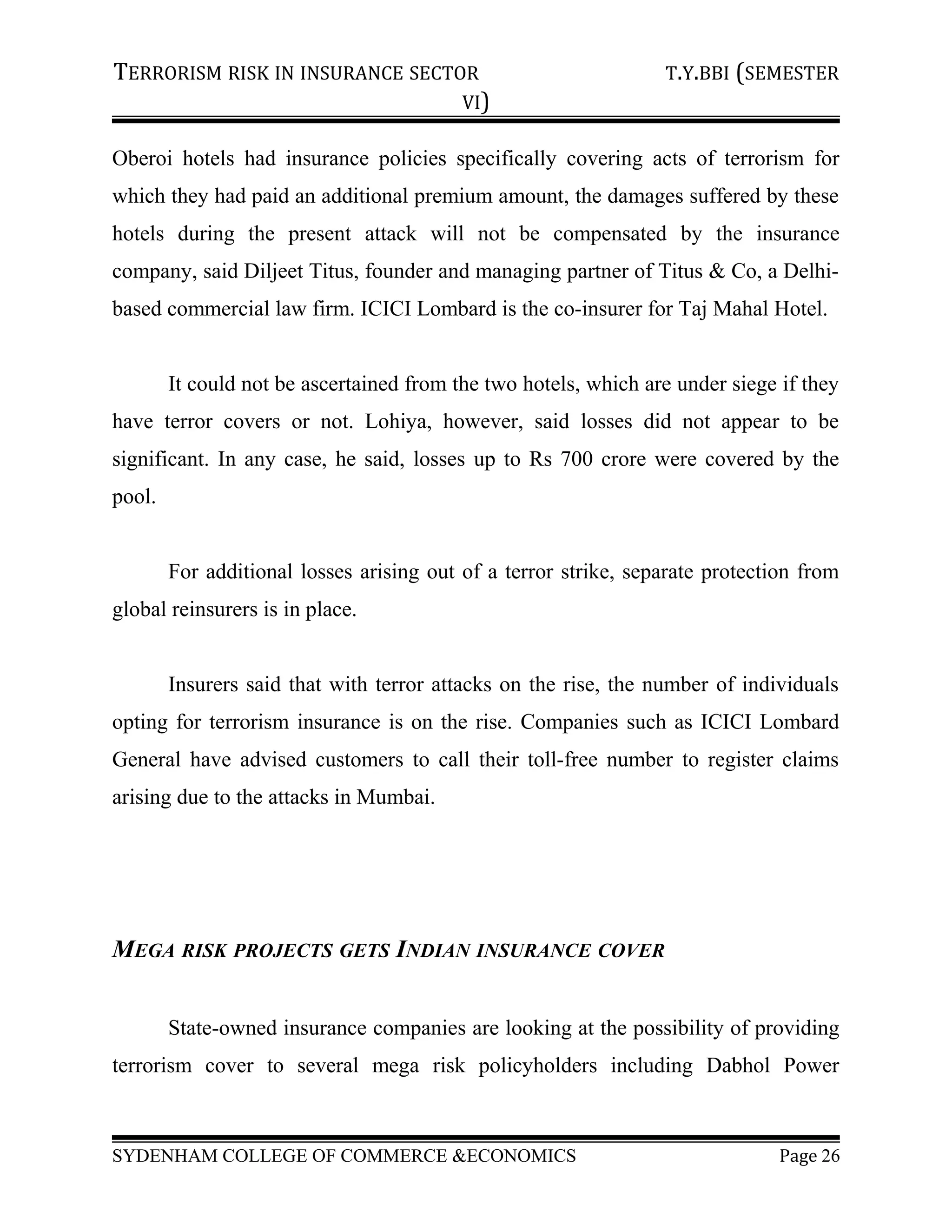 TERRORISM RISK IN INSURANCE SECTOR T.Y.BBI (SEMESTER
VI)
Oberoi hotels had insurance policies specifically covering acts of terrorism for
which they had paid an additional premium amount, the damages suffered by these
hotels during the present attack will not be compensated by the insurance
company, said Diljeet Titus, founder and managing partner of Titus & Co, a Delhi-
based commercial law firm. ICICI Lombard is the co-insurer for Taj Mahal Hotel.
It could not be ascertained from the two hotels, which are under siege if they
have terror covers or not. Lohiya, however, said losses did not appear to be
significant. In any case, he said, losses up to Rs 700 crore were covered by the
pool.
For additional losses arising out of a terror strike, separate protection from
global reinsurers is in place.
Insurers said that with terror attacks on the rise, the number of individuals
opting for terrorism insurance is on the rise. Companies such as ICICI Lombard
General have advised customers to call their toll-free number to register claims
arising due to the attacks in Mumbai.
MEGA RISK PROJECTS GETS INDIAN INSURANCE COVER
State-owned insurance companies are looking at the possibility of providing
terrorism cover to several mega risk policyholders including Dabhol Power
SYDENHAM COLLEGE OF COMMERCE &ECONOMICS Page 26
 