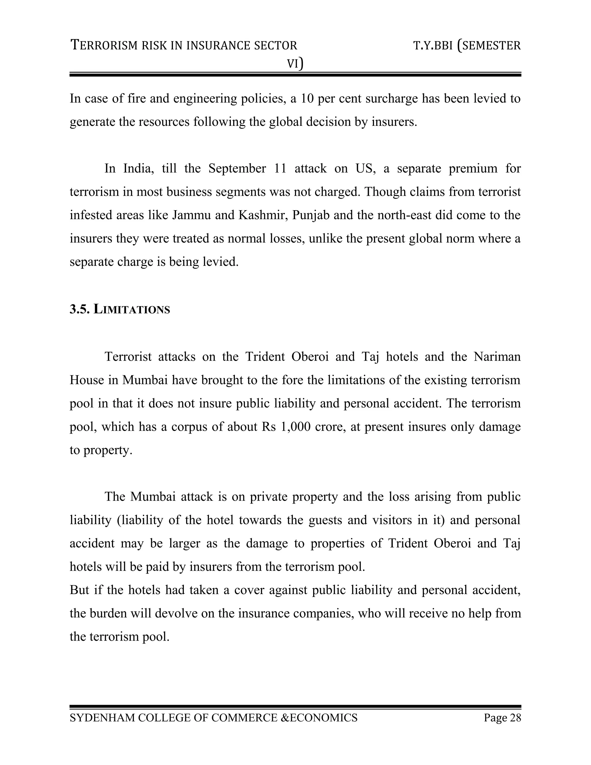 TERRORISM RISK IN INSURANCE SECTOR T.Y.BBI (SEMESTER
VI)
In case of fire and engineering policies, a 10 per cent surcharge has been levied to
generate the resources following the global decision by insurers.
In India, till the September 11 attack on US, a separate premium for
terrorism in most business segments was not charged. Though claims from terrorist
infested areas like Jammu and Kashmir, Punjab and the north-east did come to the
insurers they were treated as normal losses, unlike the present global norm where a
separate charge is being levied.
3.5. LIMITATIONS
Terrorist attacks on the Trident Oberoi and Taj hotels and the Nariman
House in Mumbai have brought to the fore the limitations of the existing terrorism
pool in that it does not insure public liability and personal accident. The terrorism
pool, which has a corpus of about Rs 1,000 crore, at present insures only damage
to property.
The Mumbai attack is on private property and the loss arising from public
liability (liability of the hotel towards the guests and visitors in it) and personal
accident may be larger as the damage to properties of Trident Oberoi and Taj
hotels will be paid by insurers from the terrorism pool.
But if the hotels had taken a cover against public liability and personal accident,
the burden will devolve on the insurance companies, who will receive no help from
the terrorism pool.
SYDENHAM COLLEGE OF COMMERCE &ECONOMICS Page 28
 