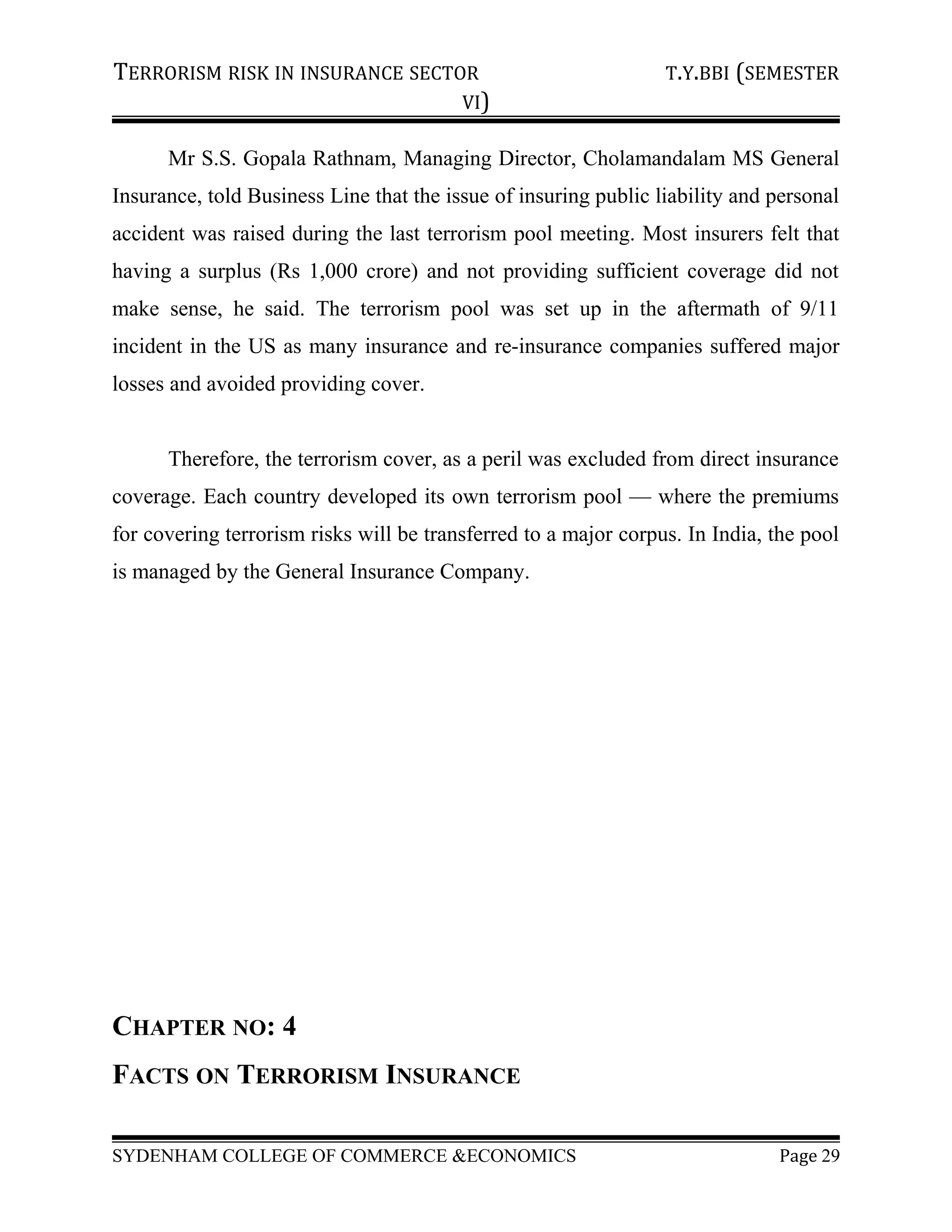TERRORISM RISK IN INSURANCE SECTOR T.Y.BBI (SEMESTER
VI)
Mr S.S. Gopala Rathnam, Managing Director, Cholamandalam MS General
Insurance, told Business Line that the issue of insuring public liability and personal
accident was raised during the last terrorism pool meeting. Most insurers felt that
having a surplus (Rs 1,000 crore) and not providing sufficient coverage did not
make sense, he said. The terrorism pool was set up in the aftermath of 9/11
incident in the US as many insurance and re-insurance companies suffered major
losses and avoided providing cover.
Therefore, the terrorism cover, as a peril was excluded from direct insurance
coverage. Each country developed its own terrorism pool — where the premiums
for covering terrorism risks will be transferred to a major corpus. In India, the pool
is managed by the General Insurance Company.
CHAPTER NO: 4
FACTS ON TERRORISM INSURANCE
SYDENHAM COLLEGE OF COMMERCE &ECONOMICS Page 29
 