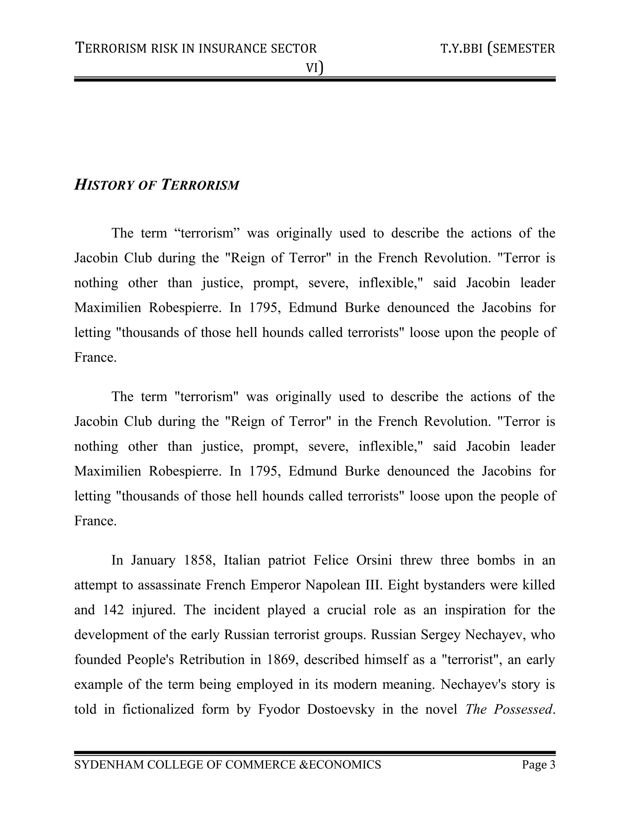 TERRORISM RISK IN INSURANCE SECTOR T.Y.BBI (SEMESTER
VI)
HISTORY OF TERRORISM
The term “terrorism” was originally used to describe the actions of the
Jacobin Club during the "Reign of Terror" in the French Revolution. "Terror is
nothing other than justice, prompt, severe, inflexible," said Jacobin leader
Maximilien Robespierre. In 1795, Edmund Burke denounced the Jacobins for
letting "thousands of those hell hounds called terrorists" loose upon the people of
France.
The term "terrorism" was originally used to describe the actions of the
Jacobin Club during the "Reign of Terror" in the French Revolution. "Terror is
nothing other than justice, prompt, severe, inflexible," said Jacobin leader
Maximilien Robespierre. In 1795, Edmund Burke denounced the Jacobins for
letting "thousands of those hell hounds called terrorists" loose upon the people of
France.
In January 1858, Italian patriot Felice Orsini threw three bombs in an
attempt to assassinate French Emperor Napolean III. Eight bystanders were killed
and 142 injured. The incident played a crucial role as an inspiration for the
development of the early Russian terrorist groups. Russian Sergey Nechayev, who
founded People's Retribution in 1869, described himself as a "terrorist", an early
example of the term being employed in its modern meaning. Nechayev's story is
told in fictionalized form by Fyodor Dostoevsky in the novel The Possessed.
SYDENHAM COLLEGE OF COMMERCE &ECONOMICS Page 3
 