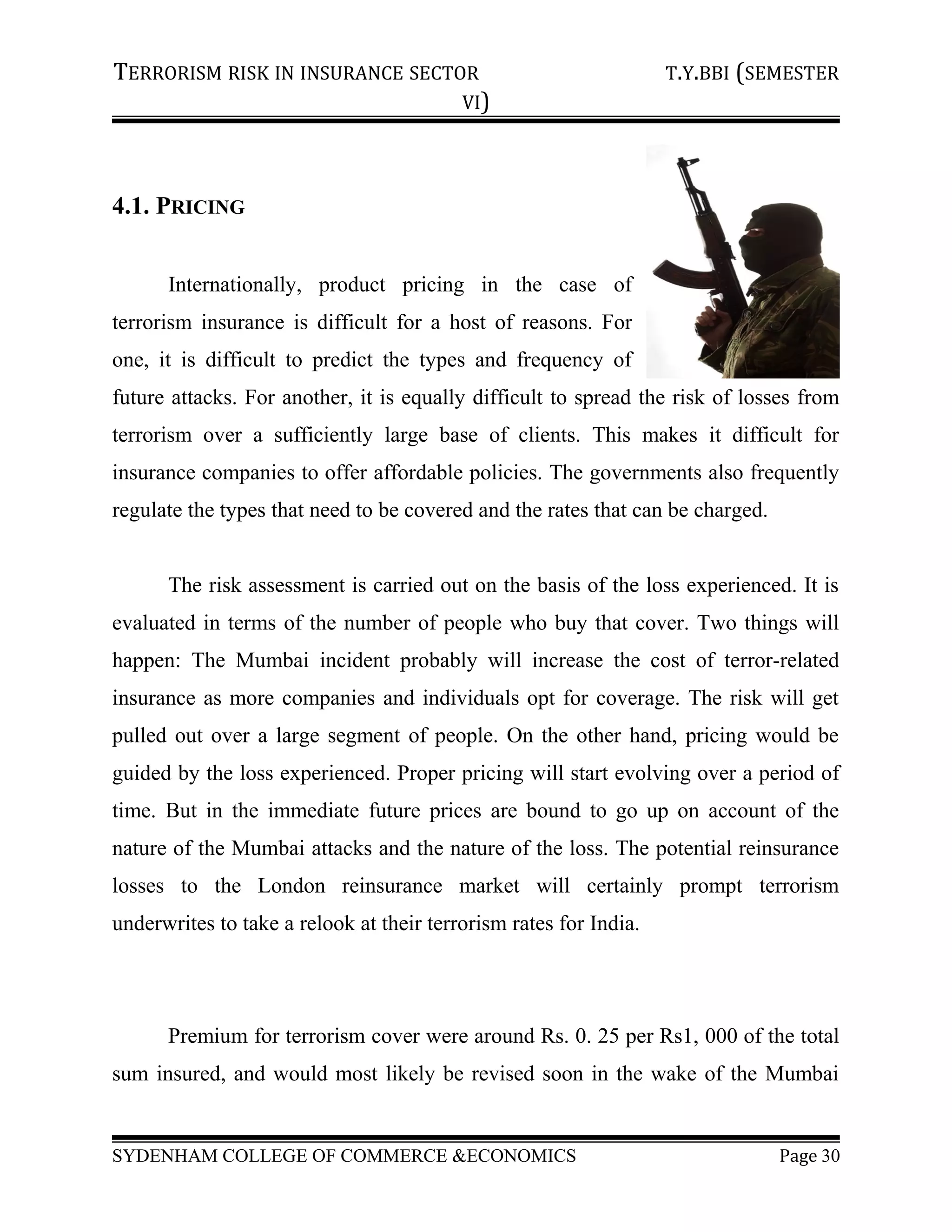 TERRORISM RISK IN INSURANCE SECTOR T.Y.BBI (SEMESTER
VI)
4.1. PRICING
Internationally, product pricing in the case of
terrorism insurance is difficult for a host of reasons. For
one, it is difficult to predict the types and frequency of
future attacks. For another, it is equally difficult to spread the risk of losses from
terrorism over a sufficiently large base of clients. This makes it difficult for
insurance companies to offer affordable policies. The governments also frequently
regulate the types that need to be covered and the rates that can be charged.
The risk assessment is carried out on the basis of the loss experienced. It is
evaluated in terms of the number of people who buy that cover. Two things will
happen: The Mumbai incident probably will increase the cost of terror-related
insurance as more companies and individuals opt for coverage. The risk will get
pulled out over a large segment of people. On the other hand, pricing would be
guided by the loss experienced. Proper pricing will start evolving over a period of
time. But in the immediate future prices are bound to go up on account of the
nature of the Mumbai attacks and the nature of the loss. The potential reinsurance
losses to the London reinsurance market will certainly prompt terrorism
underwrites to take a relook at their terrorism rates for India.
Premium for terrorism cover were around Rs. 0. 25 per Rs1, 000 of the total
sum insured, and would most likely be revised soon in the wake of the Mumbai
SYDENHAM COLLEGE OF COMMERCE &ECONOMICS Page 30
 
