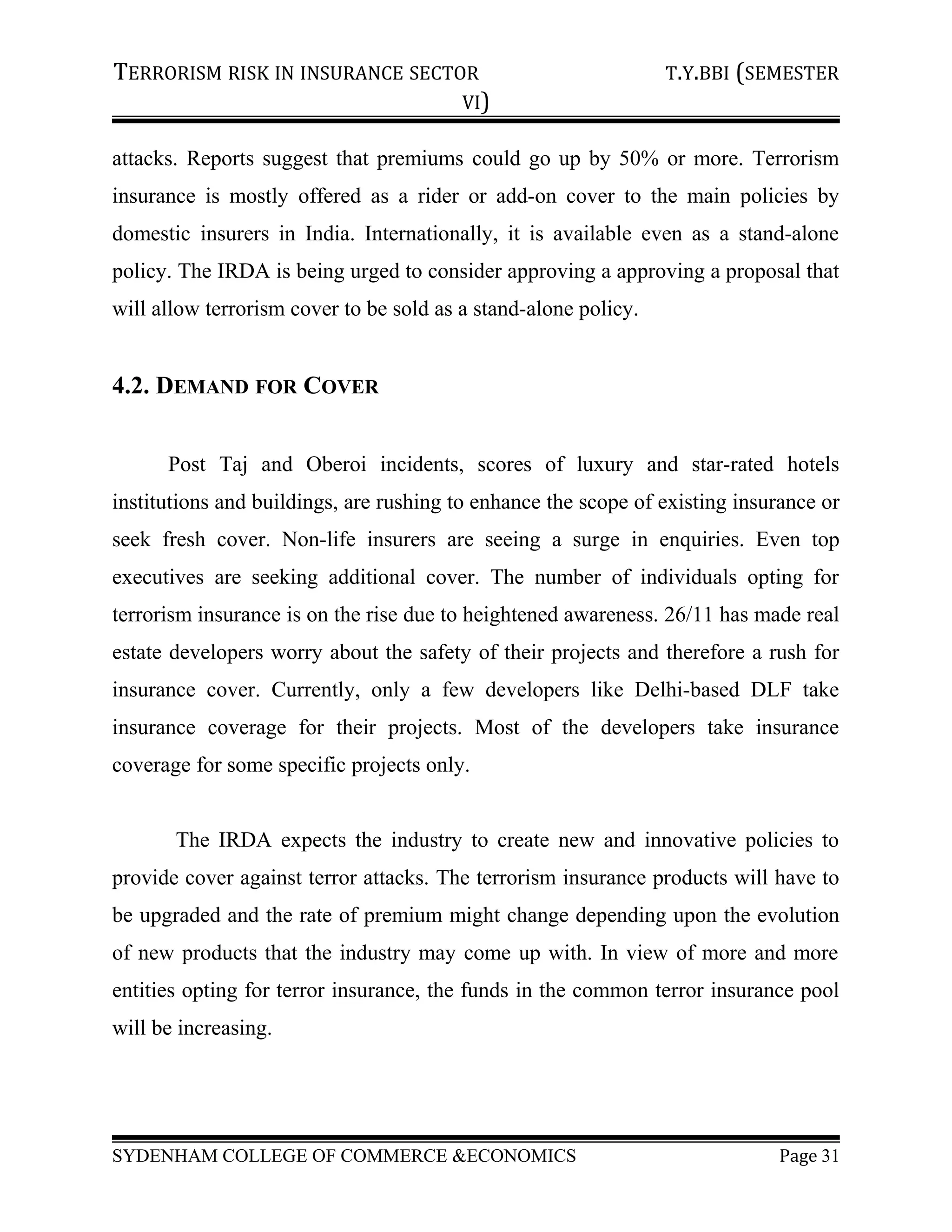 TERRORISM RISK IN INSURANCE SECTOR T.Y.BBI (SEMESTER
VI)
attacks. Reports suggest that premiums could go up by 50% or more. Terrorism
insurance is mostly offered as a rider or add-on cover to the main policies by
domestic insurers in India. Internationally, it is available even as a stand-alone
policy. The IRDA is being urged to consider approving a approving a proposal that
will allow terrorism cover to be sold as a stand-alone policy.
4.2. DEMAND FOR COVER
Post Taj and Oberoi incidents, scores of luxury and star-rated hotels
institutions and buildings, are rushing to enhance the scope of existing insurance or
seek fresh cover. Non-life insurers are seeing a surge in enquiries. Even top
executives are seeking additional cover. The number of individuals opting for
terrorism insurance is on the rise due to heightened awareness. 26/11 has made real
estate developers worry about the safety of their projects and therefore a rush for
insurance cover. Currently, only a few developers like Delhi-based DLF take
insurance coverage for their projects. Most of the developers take insurance
coverage for some specific projects only.
The IRDA expects the industry to create new and innovative policies to
provide cover against terror attacks. The terrorism insurance products will have to
be upgraded and the rate of premium might change depending upon the evolution
of new products that the industry may come up with. In view of more and more
entities opting for terror insurance, the funds in the common terror insurance pool
will be increasing.
SYDENHAM COLLEGE OF COMMERCE &ECONOMICS Page 31
 