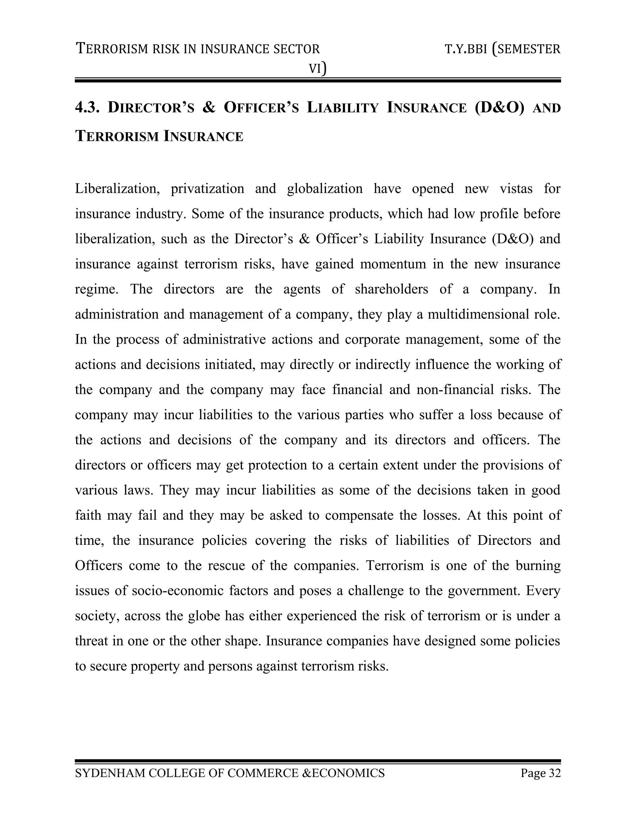 TERRORISM RISK IN INSURANCE SECTOR T.Y.BBI (SEMESTER
VI)
4.3. DIRECTOR’S & OFFICER’S LIABILITY INSURANCE (D&O) AND
TERRORISM INSURANCE
Liberalization, privatization and globalization have opened new vistas for
insurance industry. Some of the insurance products, which had low profile before
liberalization, such as the Director’s & Officer’s Liability Insurance (D&O) and
insurance against terrorism risks, have gained momentum in the new insurance
regime. The directors are the agents of shareholders of a company. In
administration and management of a company, they play a multidimensional role.
In the process of administrative actions and corporate management, some of the
actions and decisions initiated, may directly or indirectly influence the working of
the company and the company may face financial and non-financial risks. The
company may incur liabilities to the various parties who suffer a loss because of
the actions and decisions of the company and its directors and officers. The
directors or officers may get protection to a certain extent under the provisions of
various laws. They may incur liabilities as some of the decisions taken in good
faith may fail and they may be asked to compensate the losses. At this point of
time, the insurance policies covering the risks of liabilities of Directors and
Officers come to the rescue of the companies. Terrorism is one of the burning
issues of socio-economic factors and poses a challenge to the government. Every
society, across the globe has either experienced the risk of terrorism or is under a
threat in one or the other shape. Insurance companies have designed some policies
to secure property and persons against terrorism risks.
SYDENHAM COLLEGE OF COMMERCE &ECONOMICS Page 32
 
