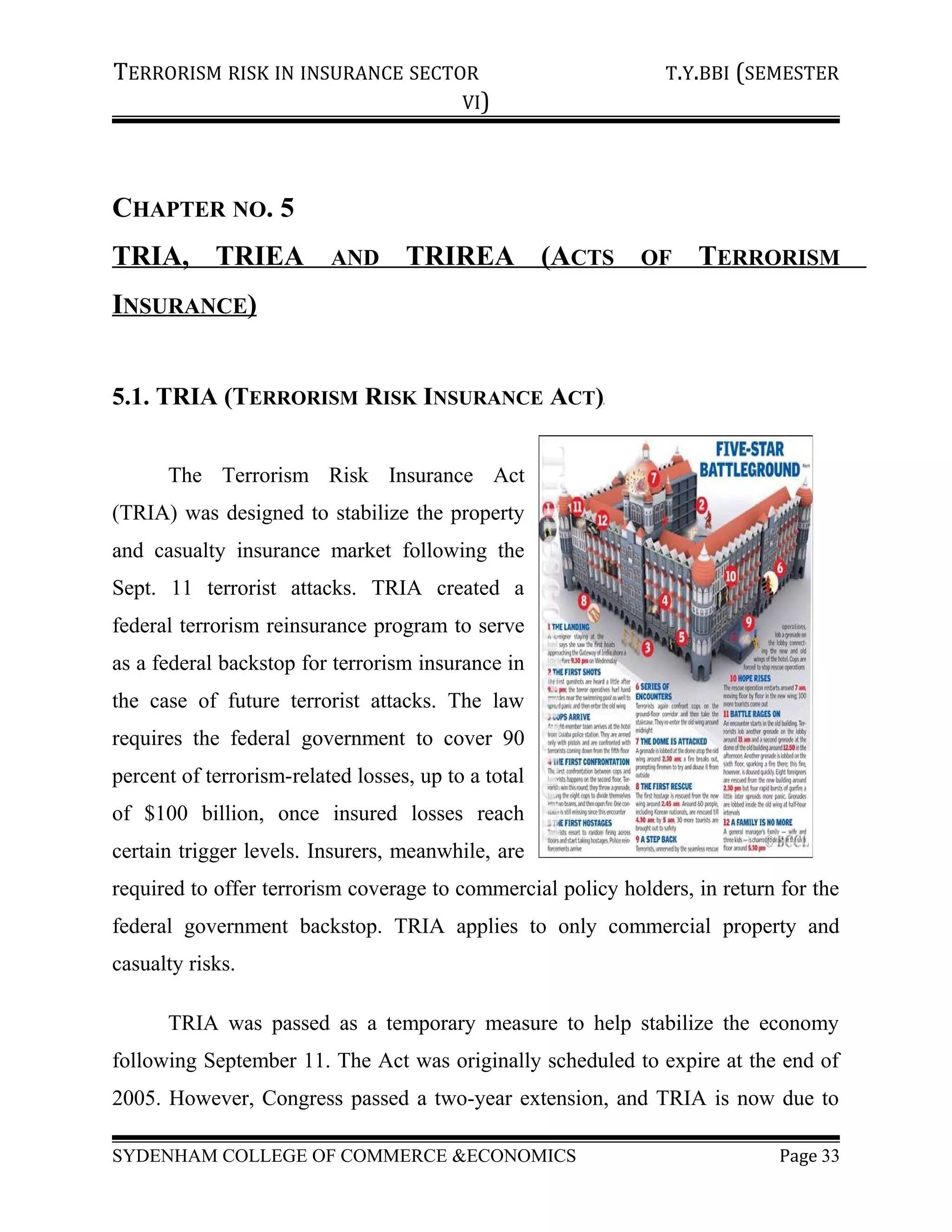 TERRORISM RISK IN INSURANCE SECTOR T.Y.BBI (SEMESTER
VI)
CHAPTER NO. 5
TRIA, TRIEA AND TRIREA (ACTS OF TERRORISM
INSURANCE)
5.1. TRIA (TERRORISM RISK INSURANCE ACT)
The Terrorism Risk Insurance Act
(TRIA) was designed to stabilize the property
and casualty insurance market following the
Sept. 11 terrorist attacks. TRIA created a
federal terrorism reinsurance program to serve
as a federal backstop for terrorism insurance in
the case of future terrorist attacks. The law
requires the federal government to cover 90
percent of terrorism-related losses, up to a total
of $100 billion, once insured losses reach
certain trigger levels. Insurers, meanwhile, are
required to offer terrorism coverage to commercial policy holders, in return for the
federal government backstop. TRIA applies to only commercial property and
casualty risks.
TRIA was passed as a temporary measure to help stabilize the economy
following September 11. The Act was originally scheduled to expire at the end of
2005. However, Congress passed a two-year extension, and TRIA is now due to
SYDENHAM COLLEGE OF COMMERCE &ECONOMICS Page 33
 