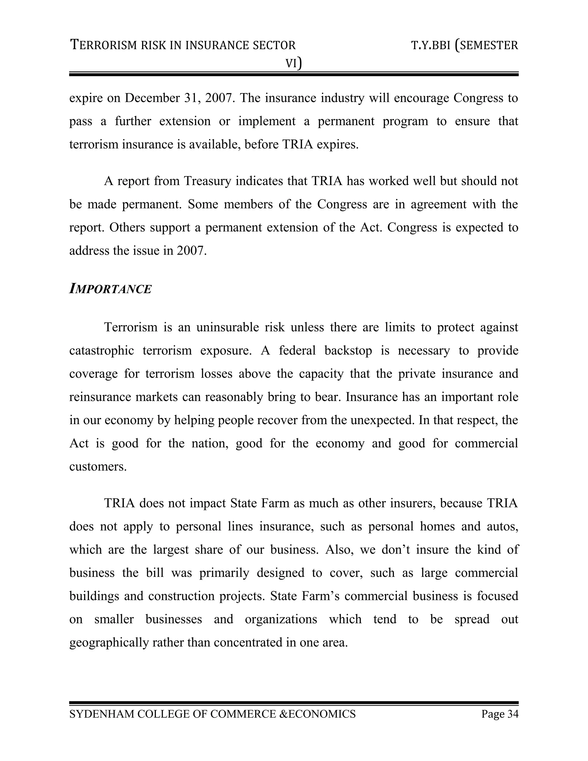TERRORISM RISK IN INSURANCE SECTOR T.Y.BBI (SEMESTER
VI)
expire on December 31, 2007. The insurance industry will encourage Congress to
pass a further extension or implement a permanent program to ensure that
terrorism insurance is available, before TRIA expires.
A report from Treasury indicates that TRIA has worked well but should not
be made permanent. Some members of the Congress are in agreement with the
report. Others support a permanent extension of the Act. Congress is expected to
address the issue in 2007.
IMPORTANCE
Terrorism is an uninsurable risk unless there are limits to protect against
catastrophic terrorism exposure. A federal backstop is necessary to provide
coverage for terrorism losses above the capacity that the private insurance and
reinsurance markets can reasonably bring to bear. Insurance has an important role
in our economy by helping people recover from the unexpected. In that respect, the
Act is good for the nation, good for the economy and good for commercial
customers.
TRIA does not impact State Farm as much as other insurers, because TRIA
does not apply to personal lines insurance, such as personal homes and autos,
which are the largest share of our business. Also, we don’t insure the kind of
business the bill was primarily designed to cover, such as large commercial
buildings and construction projects. State Farm’s commercial business is focused
on smaller businesses and organizations which tend to be spread out
geographically rather than concentrated in one area.
SYDENHAM COLLEGE OF COMMERCE &ECONOMICS Page 34
 