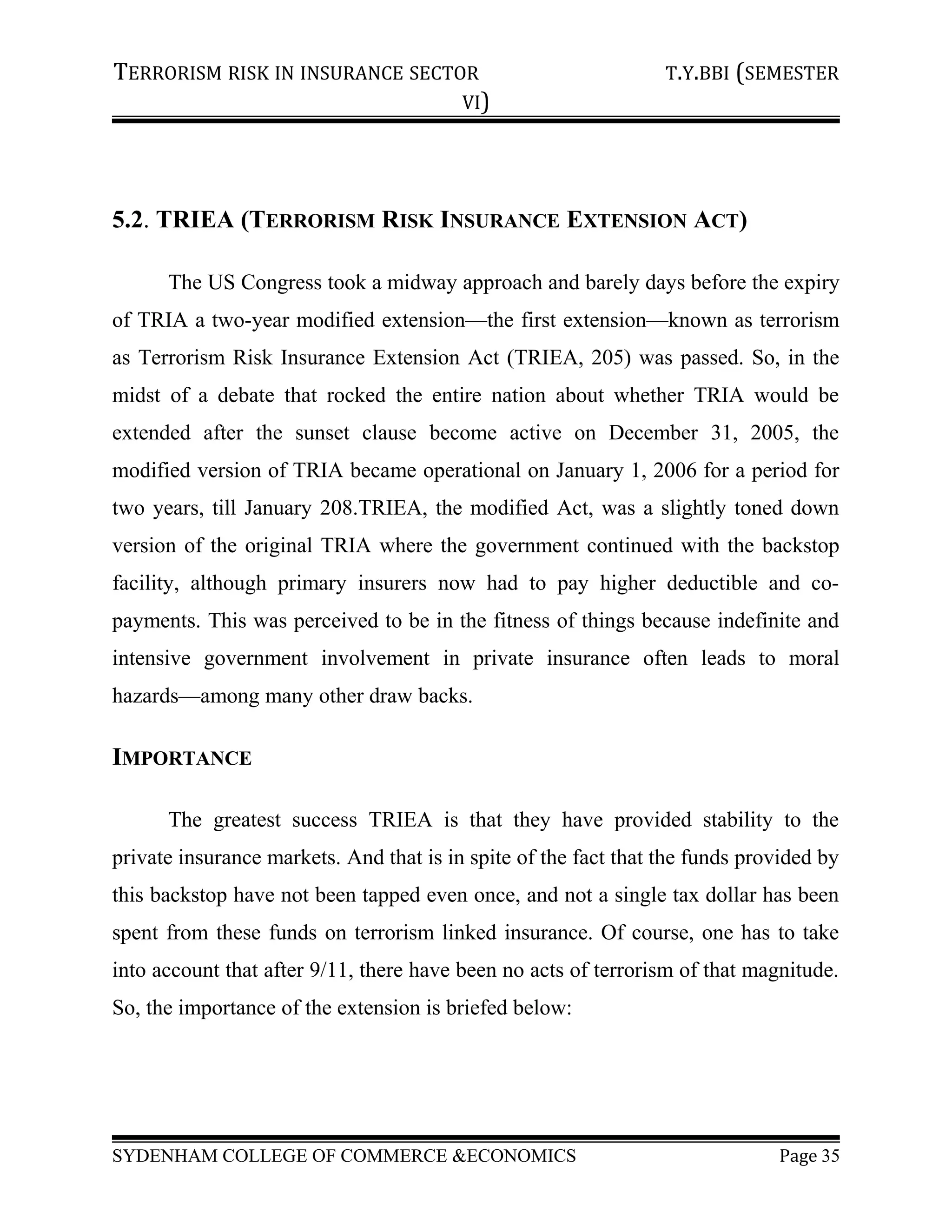 TERRORISM RISK IN INSURANCE SECTOR T.Y.BBI (SEMESTER
VI)
5.2. TRIEA (TERRORISM RISK INSURANCE EXTENSION ACT)
The US Congress took a midway approach and barely days before the expiry
of TRIA a two-year modified extension—the first extension—known as terrorism
as Terrorism Risk Insurance Extension Act (TRIEA, 205) was passed. So, in the
midst of a debate that rocked the entire nation about whether TRIA would be
extended after the sunset clause become active on December 31, 2005, the
modified version of TRIA became operational on January 1, 2006 for a period for
two years, till January 208.TRIEA, the modified Act, was a slightly toned down
version of the original TRIA where the government continued with the backstop
facility, although primary insurers now had to pay higher deductible and co-
payments. This was perceived to be in the fitness of things because indefinite and
intensive government involvement in private insurance often leads to moral
hazards—among many other draw backs.
IMPORTANCE
The greatest success TRIEA is that they have provided stability to the
private insurance markets. And that is in spite of the fact that the funds provided by
this backstop have not been tapped even once, and not a single tax dollar has been
spent from these funds on terrorism linked insurance. Of course, one has to take
into account that after 9/11, there have been no acts of terrorism of that magnitude.
So, the importance of the extension is briefed below:
SYDENHAM COLLEGE OF COMMERCE &ECONOMICS Page 35
 