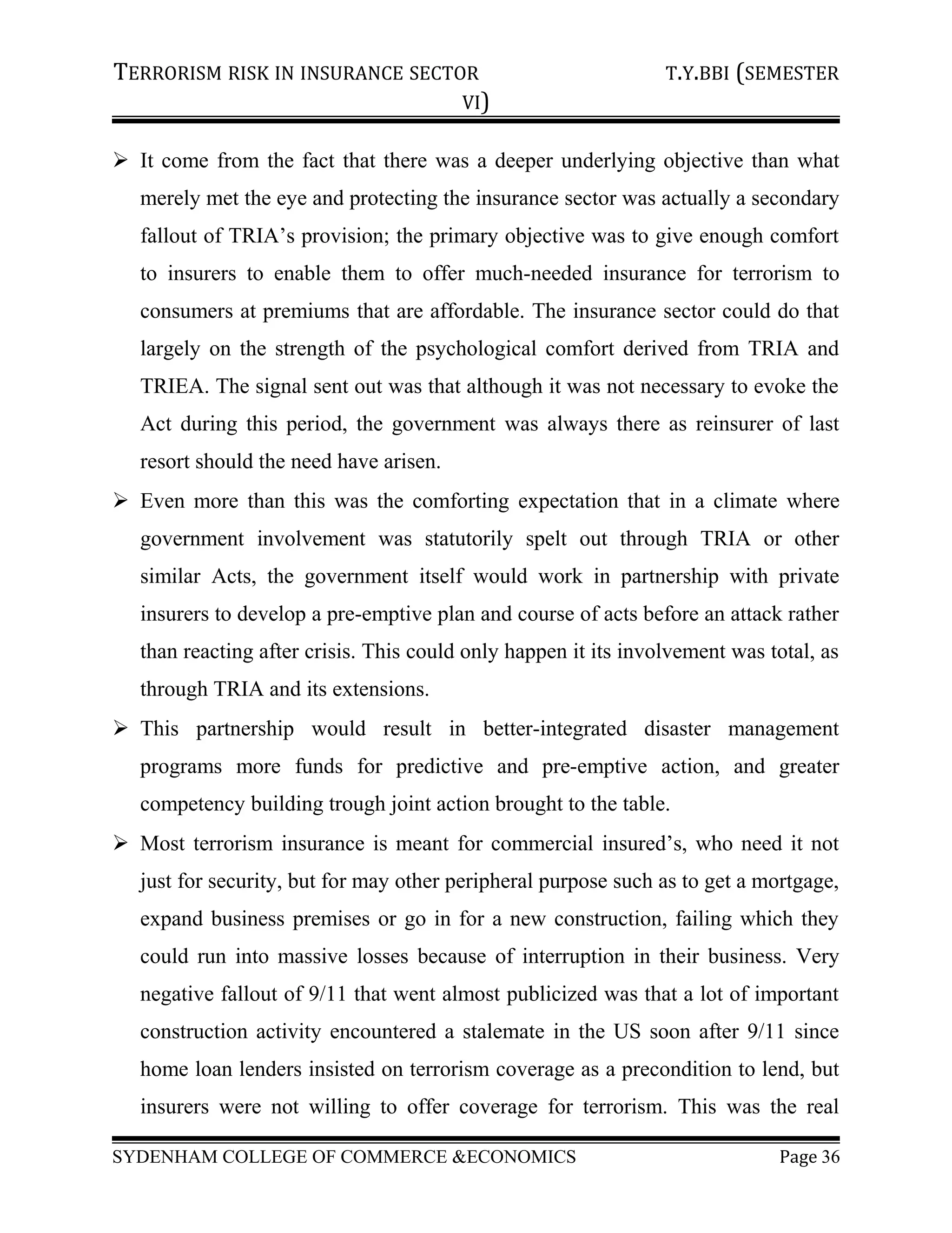 TERRORISM RISK IN INSURANCE SECTOR T.Y.BBI (SEMESTER
VI)
 It come from the fact that there was a deeper underlying objective than what
merely met the eye and protecting the insurance sector was actually a secondary
fallout of TRIA’s provision; the primary objective was to give enough comfort
to insurers to enable them to offer much-needed insurance for terrorism to
consumers at premiums that are affordable. The insurance sector could do that
largely on the strength of the psychological comfort derived from TRIA and
TRIEA. The signal sent out was that although it was not necessary to evoke the
Act during this period, the government was always there as reinsurer of last
resort should the need have arisen.
 Even more than this was the comforting expectation that in a climate where
government involvement was statutorily spelt out through TRIA or other
similar Acts, the government itself would work in partnership with private
insurers to develop a pre-emptive plan and course of acts before an attack rather
than reacting after crisis. This could only happen it its involvement was total, as
through TRIA and its extensions.
 This partnership would result in better-integrated disaster management
programs more funds for predictive and pre-emptive action, and greater
competency building trough joint action brought to the table.
 Most terrorism insurance is meant for commercial insured’s, who need it not
just for security, but for may other peripheral purpose such as to get a mortgage,
expand business premises or go in for a new construction, failing which they
could run into massive losses because of interruption in their business. Very
negative fallout of 9/11 that went almost publicized was that a lot of important
construction activity encountered a stalemate in the US soon after 9/11 since
home loan lenders insisted on terrorism coverage as a precondition to lend, but
insurers were not willing to offer coverage for terrorism. This was the real
SYDENHAM COLLEGE OF COMMERCE &ECONOMICS Page 36
 