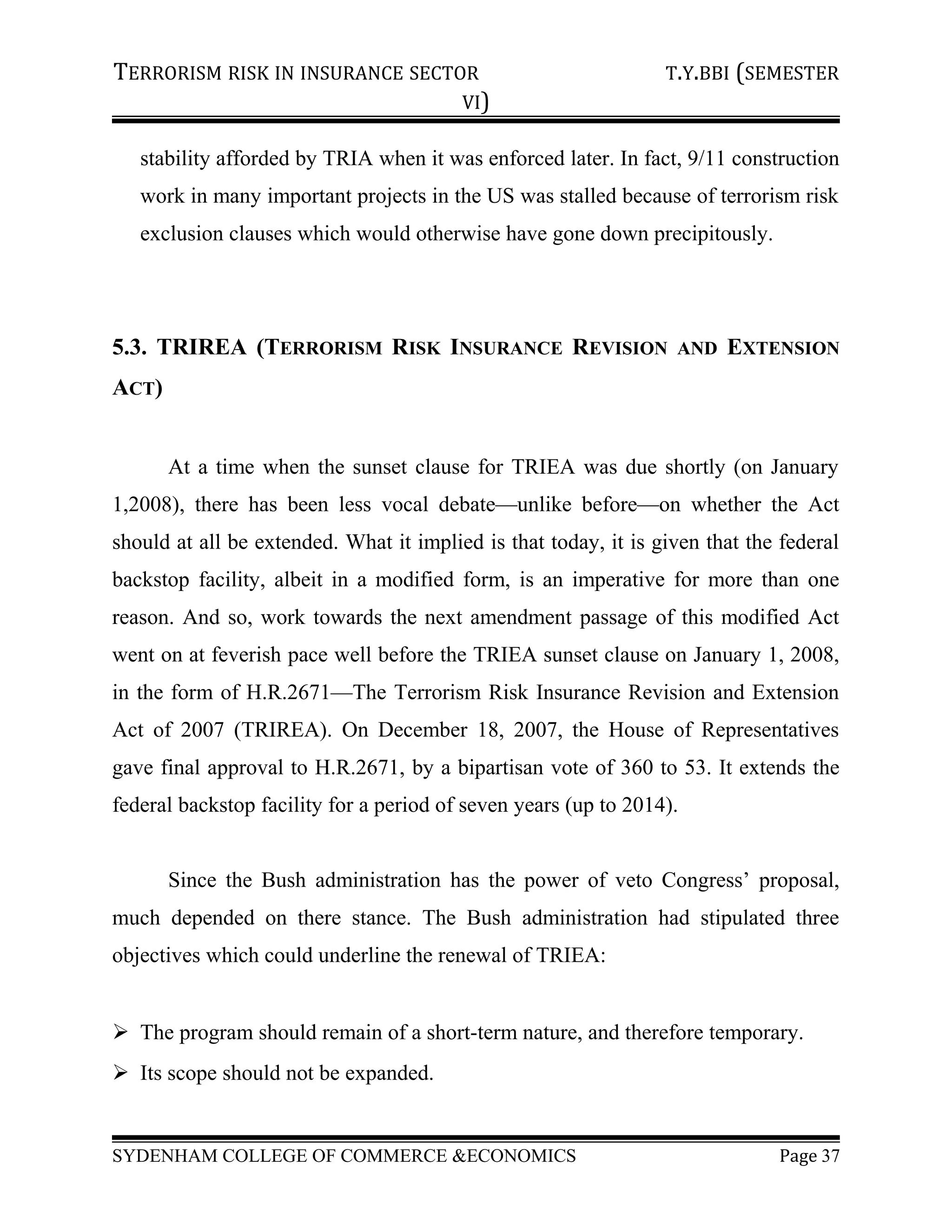 TERRORISM RISK IN INSURANCE SECTOR T.Y.BBI (SEMESTER
VI)
stability afforded by TRIA when it was enforced later. In fact, 9/11 construction
work in many important projects in the US was stalled because of terrorism risk
exclusion clauses which would otherwise have gone down precipitously.
5.3. TRIREA (TERRORISM RISK INSURANCE REVISION AND EXTENSION
ACT)
At a time when the sunset clause for TRIEA was due shortly (on January
1,2008), there has been less vocal debate—unlike before—on whether the Act
should at all be extended. What it implied is that today, it is given that the federal
backstop facility, albeit in a modified form, is an imperative for more than one
reason. And so, work towards the next amendment passage of this modified Act
went on at feverish pace well before the TRIEA sunset clause on January 1, 2008,
in the form of H.R.2671—The Terrorism Risk Insurance Revision and Extension
Act of 2007 (TRIREA). On December 18, 2007, the House of Representatives
gave final approval to H.R.2671, by a bipartisan vote of 360 to 53. It extends the
federal backstop facility for a period of seven years (up to 2014).
Since the Bush administration has the power of veto Congress’ proposal,
much depended on there stance. The Bush administration had stipulated three
objectives which could underline the renewal of TRIEA:
 The program should remain of a short-term nature, and therefore temporary.
 Its scope should not be expanded.
SYDENHAM COLLEGE OF COMMERCE &ECONOMICS Page 37
 