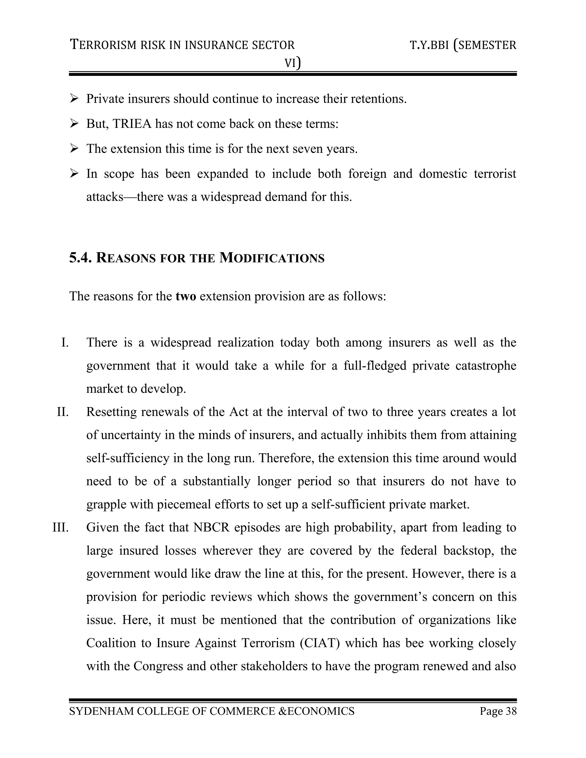 TERRORISM RISK IN INSURANCE SECTOR T.Y.BBI (SEMESTER
VI)
 Private insurers should continue to increase their retentions.
 But, TRIEA has not come back on these terms:
 The extension this time is for the next seven years.
 In scope has been expanded to include both foreign and domestic terrorist
attacks—there was a widespread demand for this.
5.4. REASONS FOR THE MODIFICATIONS
The reasons for the two extension provision are as follows:
I. There is a widespread realization today both among insurers as well as the
government that it would take a while for a full-fledged private catastrophe
market to develop.
II. Resetting renewals of the Act at the interval of two to three years creates a lot
of uncertainty in the minds of insurers, and actually inhibits them from attaining
self-sufficiency in the long run. Therefore, the extension this time around would
need to be of a substantially longer period so that insurers do not have to
grapple with piecemeal efforts to set up a self-sufficient private market.
III. Given the fact that NBCR episodes are high probability, apart from leading to
large insured losses wherever they are covered by the federal backstop, the
government would like draw the line at this, for the present. However, there is a
provision for periodic reviews which shows the government’s concern on this
issue. Here, it must be mentioned that the contribution of organizations like
Coalition to Insure Against Terrorism (CIAT) which has bee working closely
with the Congress and other stakeholders to have the program renewed and also
SYDENHAM COLLEGE OF COMMERCE &ECONOMICS Page 38
 
