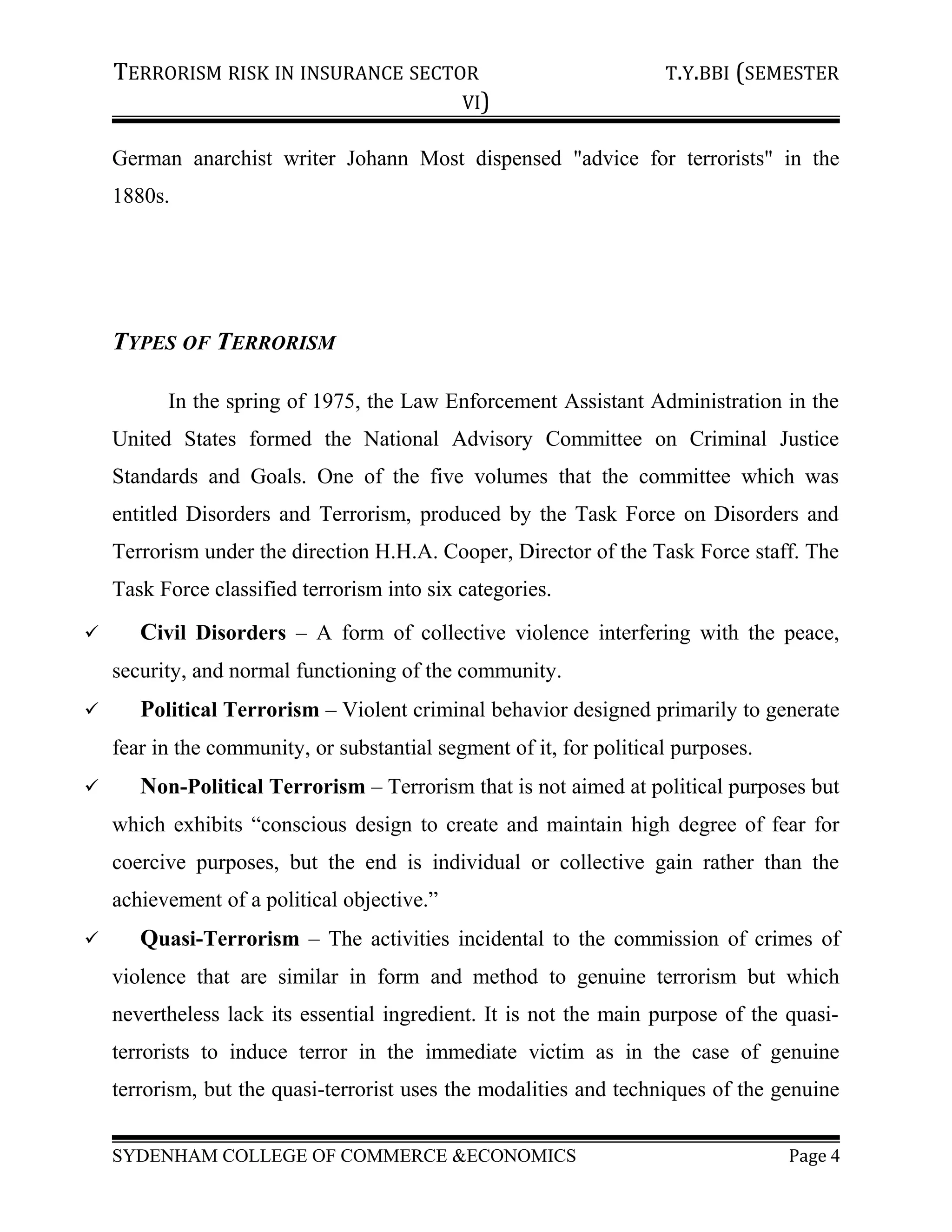 TERRORISM RISK IN INSURANCE SECTOR T.Y.BBI (SEMESTER
VI)
German anarchist writer Johann Most dispensed "advice for terrorists" in the
1880s.
TYPES OF TERRORISM
In the spring of 1975, the Law Enforcement Assistant Administration in the
United States formed the National Advisory Committee on Criminal Justice
Standards and Goals. One of the five volumes that the committee which was
entitled Disorders and Terrorism, produced by the Task Force on Disorders and
Terrorism under the direction H.H.A. Cooper, Director of the Task Force staff. The
Task Force classified terrorism into six categories.
 Civil Disorders – A form of collective violence interfering with the peace,
security, and normal functioning of the community.
 Political Terrorism – Violent criminal behavior designed primarily to generate
fear in the community, or substantial segment of it, for political purposes.
 Non-Political Terrorism – Terrorism that is not aimed at political purposes but
which exhibits “conscious design to create and maintain high degree of fear for
coercive purposes, but the end is individual or collective gain rather than the
achievement of a political objective.”
 Quasi-Terrorism – The activities incidental to the commission of crimes of
violence that are similar in form and method to genuine terrorism but which
nevertheless lack its essential ingredient. It is not the main purpose of the quasi-
terrorists to induce terror in the immediate victim as in the case of genuine
terrorism, but the quasi-terrorist uses the modalities and techniques of the genuine
SYDENHAM COLLEGE OF COMMERCE &ECONOMICS Page 4
 