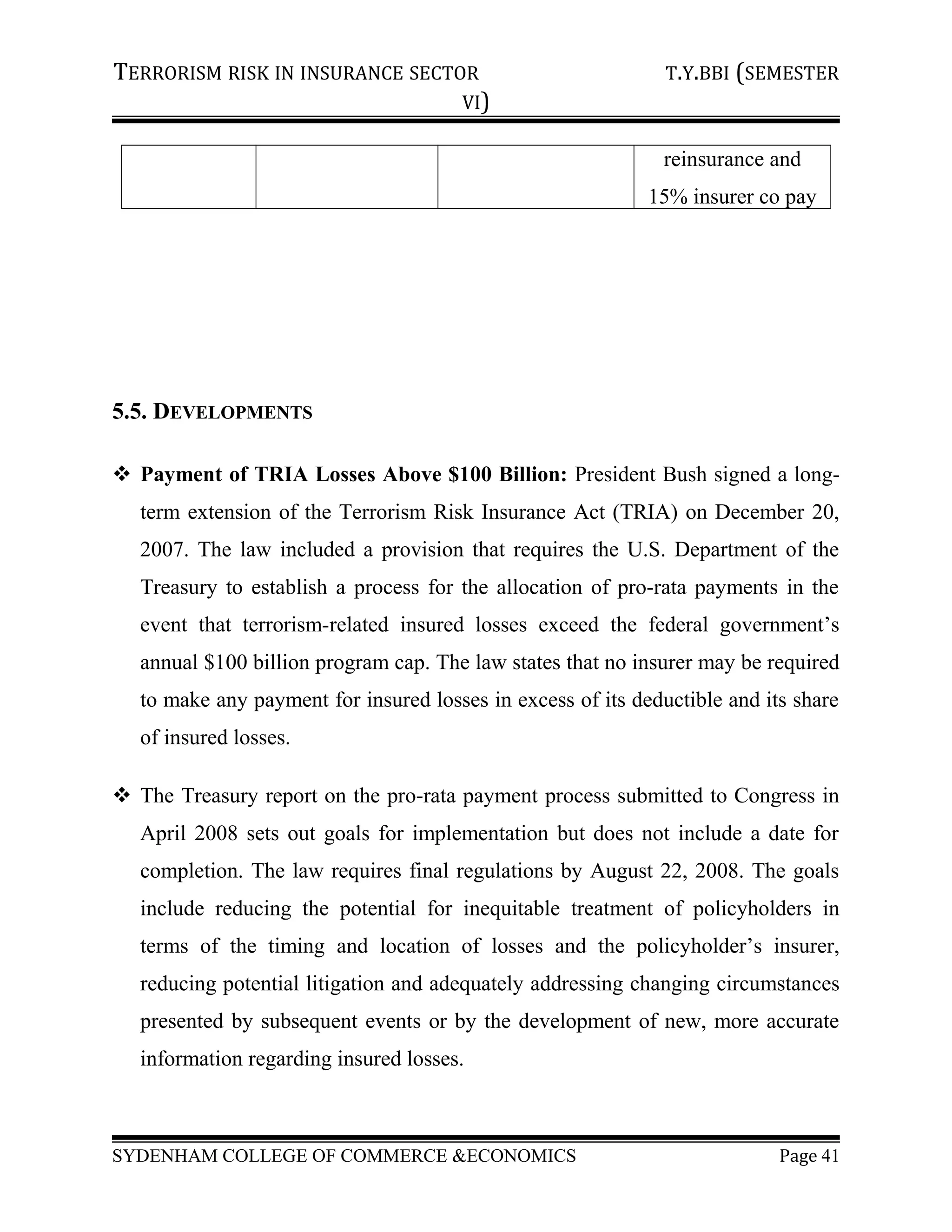 TERRORISM RISK IN INSURANCE SECTOR T.Y.BBI (SEMESTER
VI)
reinsurance and
15% insurer co pay
5.5. DEVELOPMENTS
 Payment of TRIA Losses Above $100 Billion: President Bush signed a long-
term extension of the Terrorism Risk Insurance Act (TRIA) on December 20,
2007. The law included a provision that requires the U.S. Department of the
Treasury to establish a process for the allocation of pro-rata payments in the
event that terrorism-related insured losses exceed the federal government’s
annual $100 billion program cap. The law states that no insurer may be required
to make any payment for insured losses in excess of its deductible and its share
of insured losses.
 The Treasury report on the pro-rata payment process submitted to Congress in
April 2008 sets out goals for implementation but does not include a date for
completion. The law requires final regulations by August 22, 2008. The goals
include reducing the potential for inequitable treatment of policyholders in
terms of the timing and location of losses and the policyholder’s insurer,
reducing potential litigation and adequately addressing changing circumstances
presented by subsequent events or by the development of new, more accurate
information regarding insured losses.
SYDENHAM COLLEGE OF COMMERCE &ECONOMICS Page 41
 