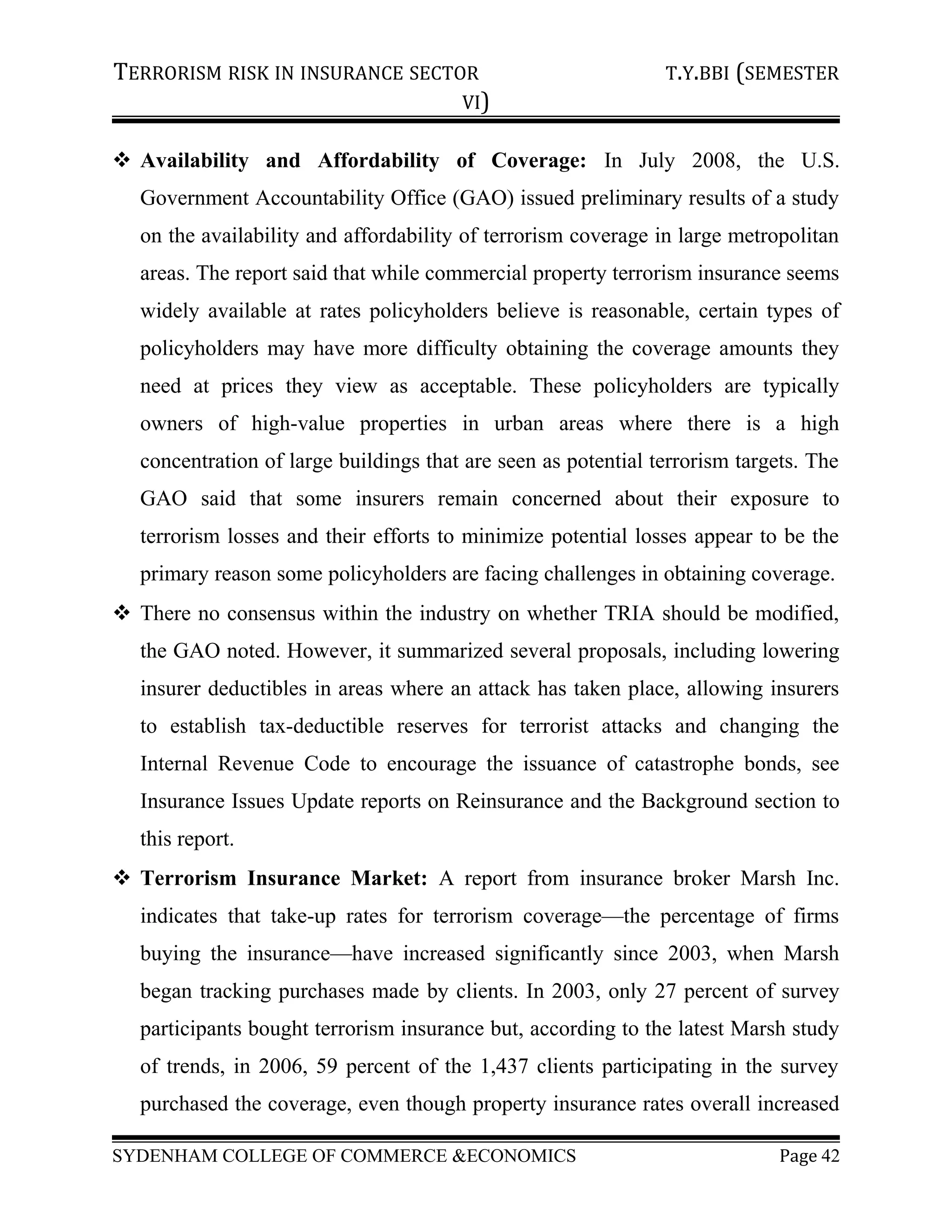 TERRORISM RISK IN INSURANCE SECTOR T.Y.BBI (SEMESTER
VI)
 Availability and Affordability of Coverage: In July 2008, the U.S.
Government Accountability Office (GAO) issued preliminary results of a study
on the availability and affordability of terrorism coverage in large metropolitan
areas. The report said that while commercial property terrorism insurance seems
widely available at rates policyholders believe is reasonable, certain types of
policyholders may have more difficulty obtaining the coverage amounts they
need at prices they view as acceptable. These policyholders are typically
owners of high-value properties in urban areas where there is a high
concentration of large buildings that are seen as potential terrorism targets. The
GAO said that some insurers remain concerned about their exposure to
terrorism losses and their efforts to minimize potential losses appear to be the
primary reason some policyholders are facing challenges in obtaining coverage.
 There no consensus within the industry on whether TRIA should be modified,
the GAO noted. However, it summarized several proposals, including lowering
insurer deductibles in areas where an attack has taken place, allowing insurers
to establish tax-deductible reserves for terrorist attacks and changing the
Internal Revenue Code to encourage the issuance of catastrophe bonds, see
Insurance Issues Update reports on Reinsurance and the Background section to
this report.
 Terrorism Insurance Market: A report from insurance broker Marsh Inc.
indicates that take-up rates for terrorism coverage—the percentage of firms
buying the insurance—have increased significantly since 2003, when Marsh
began tracking purchases made by clients. In 2003, only 27 percent of survey
participants bought terrorism insurance but, according to the latest Marsh study
of trends, in 2006, 59 percent of the 1,437 clients participating in the survey
purchased the coverage, even though property insurance rates overall increased
SYDENHAM COLLEGE OF COMMERCE &ECONOMICS Page 42
 