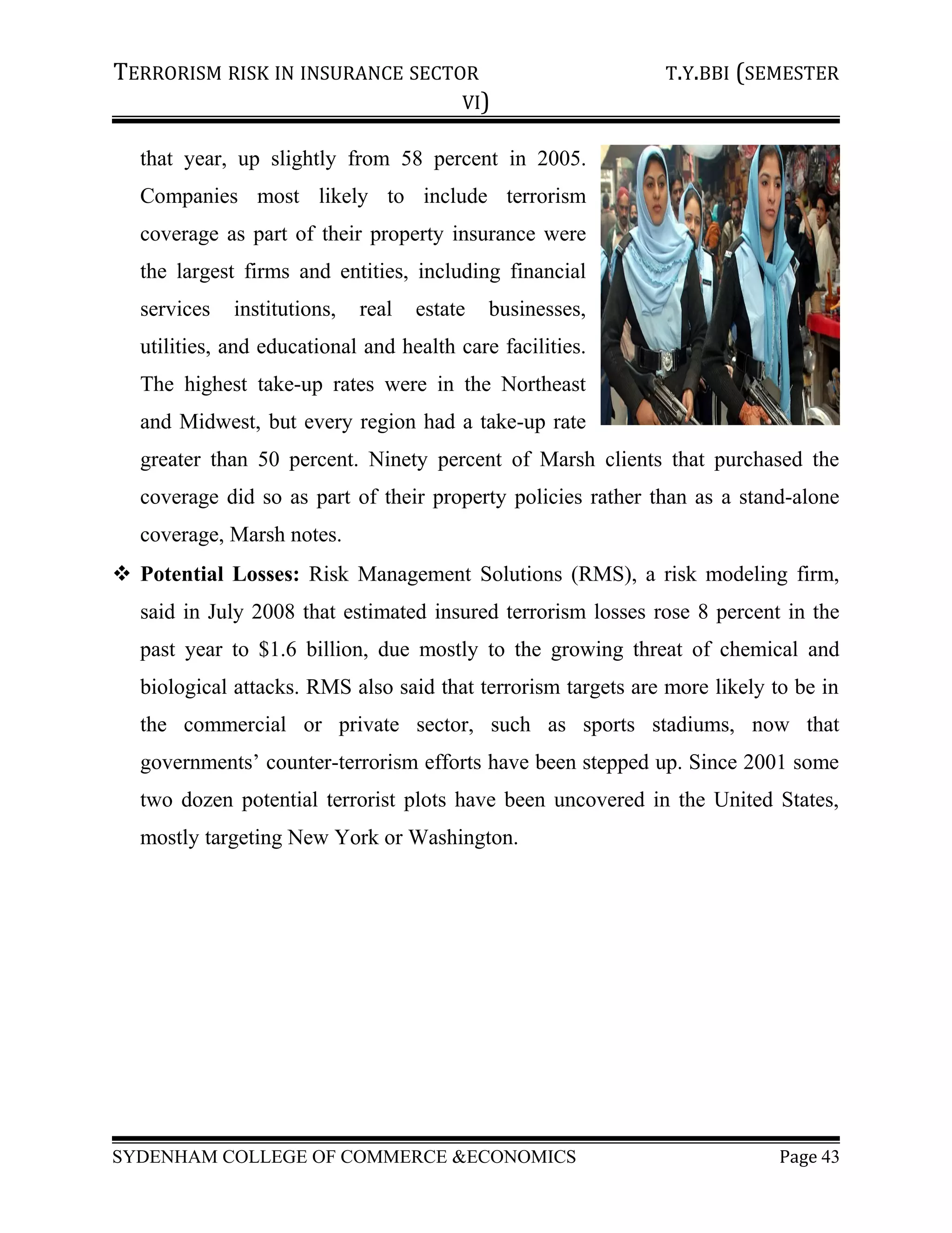 TERRORISM RISK IN INSURANCE SECTOR T.Y.BBI (SEMESTER
VI)
that year, up slightly from 58 percent in 2005.
Companies most likely to include terrorism
coverage as part of their property insurance were
the largest firms and entities, including financial
services institutions, real estate businesses,
utilities, and educational and health care facilities.
The highest take-up rates were in the Northeast
and Midwest, but every region had a take-up rate
greater than 50 percent. Ninety percent of Marsh clients that purchased the
coverage did so as part of their property policies rather than as a stand-alone
coverage, Marsh notes.
 Potential Losses: Risk Management Solutions (RMS), a risk modeling firm,
said in July 2008 that estimated insured terrorism losses rose 8 percent in the
past year to $1.6 billion, due mostly to the growing threat of chemical and
biological attacks. RMS also said that terrorism targets are more likely to be in
the commercial or private sector, such as sports stadiums, now that
governments’ counter-terrorism efforts have been stepped up. Since 2001 some
two dozen potential terrorist plots have been uncovered in the United States,
mostly targeting New York or Washington.
SYDENHAM COLLEGE OF COMMERCE &ECONOMICS Page 43
 