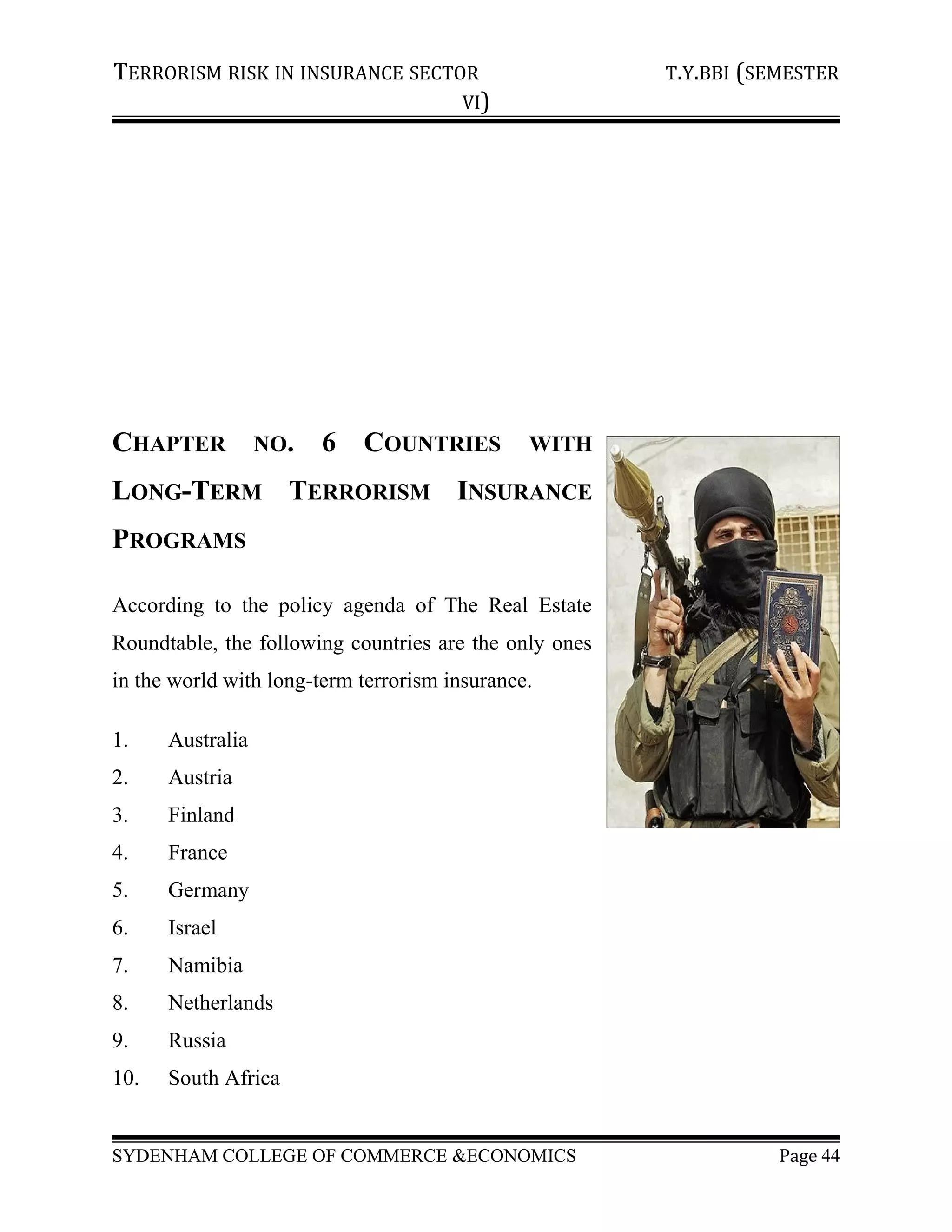 TERRORISM RISK IN INSURANCE SECTOR T.Y.BBI (SEMESTER
VI)
CHAPTER NO. 6 COUNTRIES WITH
LONG-TERM TERRORISM INSURANCE
PROGRAMS
According to the policy agenda of The Real Estate
Roundtable, the following countries are the only ones
in the world with long-term terrorism insurance.
1. Australia
2. Austria
3. Finland
4. France
5. Germany
6. Israel
7. Namibia
8. Netherlands
9. Russia
10. South Africa
SYDENHAM COLLEGE OF COMMERCE &ECONOMICS Page 44
 