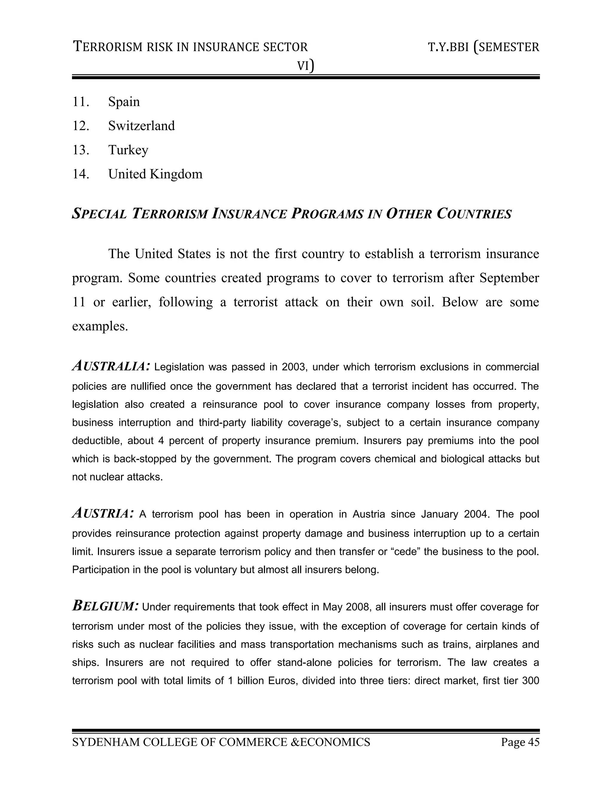TERRORISM RISK IN INSURANCE SECTOR T.Y.BBI (SEMESTER
VI)
11. Spain
12. Switzerland
13. Turkey
14. United Kingdom
SPECIAL TERRORISM INSURANCE PROGRAMS IN OTHER COUNTRIES
The United States is not the first country to establish a terrorism insurance
program. Some countries created programs to cover to terrorism after September
11 or earlier, following a terrorist attack on their own soil. Below are some
examples.
AUSTRALIA: Legislation was passed in 2003, under which terrorism exclusions in commercial
policies are nullified once the government has declared that a terrorist incident has occurred. The
legislation also created a reinsurance pool to cover insurance company losses from property,
business interruption and third-party liability coverage’s, subject to a certain insurance company
deductible, about 4 percent of property insurance premium. Insurers pay premiums into the pool
which is back-stopped by the government. The program covers chemical and biological attacks but
not nuclear attacks.
AUSTRIA: A terrorism pool has been in operation in Austria since January 2004. The pool
provides reinsurance protection against property damage and business interruption up to a certain
limit. Insurers issue a separate terrorism policy and then transfer or “cede” the business to the pool.
Participation in the pool is voluntary but almost all insurers belong.
BELGIUM: Under requirements that took effect in May 2008, all insurers must offer coverage for
terrorism under most of the policies they issue, with the exception of coverage for certain kinds of
risks such as nuclear facilities and mass transportation mechanisms such as trains, airplanes and
ships. Insurers are not required to offer stand-alone policies for terrorism. The law creates a
terrorism pool with total limits of 1 billion Euros, divided into three tiers: direct market, first tier 300
SYDENHAM COLLEGE OF COMMERCE &ECONOMICS Page 45
 