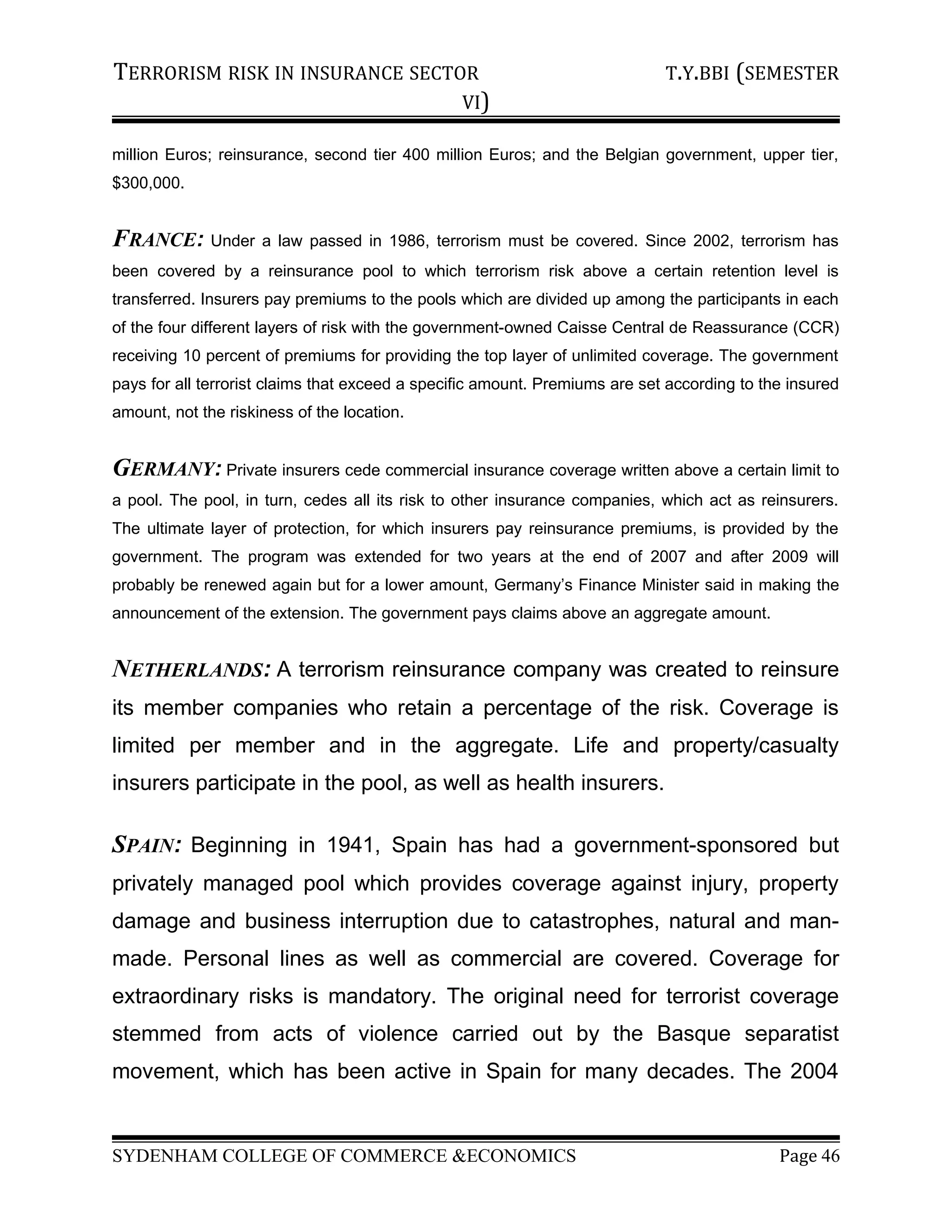 TERRORISM RISK IN INSURANCE SECTOR T.Y.BBI (SEMESTER
VI)
million Euros; reinsurance, second tier 400 million Euros; and the Belgian government, upper tier,
$300,000.
FRANCE: Under a law passed in 1986, terrorism must be covered. Since 2002, terrorism has
been covered by a reinsurance pool to which terrorism risk above a certain retention level is
transferred. Insurers pay premiums to the pools which are divided up among the participants in each
of the four different layers of risk with the government-owned Caisse Central de Reassurance (CCR)
receiving 10 percent of premiums for providing the top layer of unlimited coverage. The government
pays for all terrorist claims that exceed a specific amount. Premiums are set according to the insured
amount, not the riskiness of the location.
GERMANY: Private insurers cede commercial insurance coverage written above a certain limit to
a pool. The pool, in turn, cedes all its risk to other insurance companies, which act as reinsurers.
The ultimate layer of protection, for which insurers pay reinsurance premiums, is provided by the
government. The program was extended for two years at the end of 2007 and after 2009 will
probably be renewed again but for a lower amount, Germany’s Finance Minister said in making the
announcement of the extension. The government pays claims above an aggregate amount.
NETHERLANDS: A terrorism reinsurance company was created to reinsure
its member companies who retain a percentage of the risk. Coverage is
limited per member and in the aggregate. Life and property/casualty
insurers participate in the pool, as well as health insurers.
SPAIN: Beginning in 1941, Spain has had a government-sponsored but
privately managed pool which provides coverage against injury, property
damage and business interruption due to catastrophes, natural and man-
made. Personal lines as well as commercial are covered. Coverage for
extraordinary risks is mandatory. The original need for terrorist coverage
stemmed from acts of violence carried out by the Basque separatist
movement, which has been active in Spain for many decades. The 2004
SYDENHAM COLLEGE OF COMMERCE &ECONOMICS Page 46
 