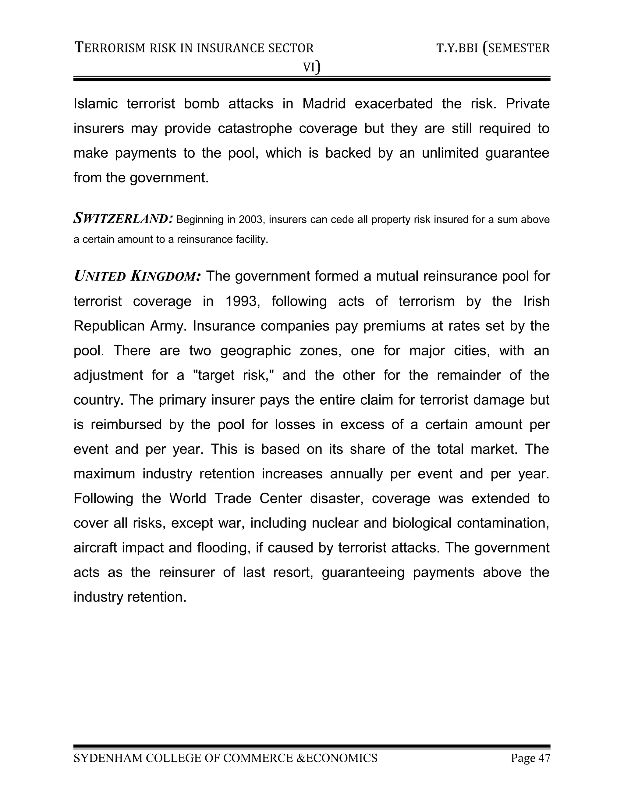 TERRORISM RISK IN INSURANCE SECTOR T.Y.BBI (SEMESTER
VI)
Islamic terrorist bomb attacks in Madrid exacerbated the risk. Private
insurers may provide catastrophe coverage but they are still required to
make payments to the pool, which is backed by an unlimited guarantee
from the government.
SWITZERLAND: Beginning in 2003, insurers can cede all property risk insured for a sum above
a certain amount to a reinsurance facility.
UNITED KINGDOM: The government formed a mutual reinsurance pool for
terrorist coverage in 1993, following acts of terrorism by the Irish
Republican Army. Insurance companies pay premiums at rates set by the
pool. There are two geographic zones, one for major cities, with an
adjustment for a "target risk," and the other for the remainder of the
country. The primary insurer pays the entire claim for terrorist damage but
is reimbursed by the pool for losses in excess of a certain amount per
event and per year. This is based on its share of the total market. The
maximum industry retention increases annually per event and per year.
Following the World Trade Center disaster, coverage was extended to
cover all risks, except war, including nuclear and biological contamination,
aircraft impact and flooding, if caused by terrorist attacks. The government
acts as the reinsurer of last resort, guaranteeing payments above the
industry retention.
SYDENHAM COLLEGE OF COMMERCE &ECONOMICS Page 47
 