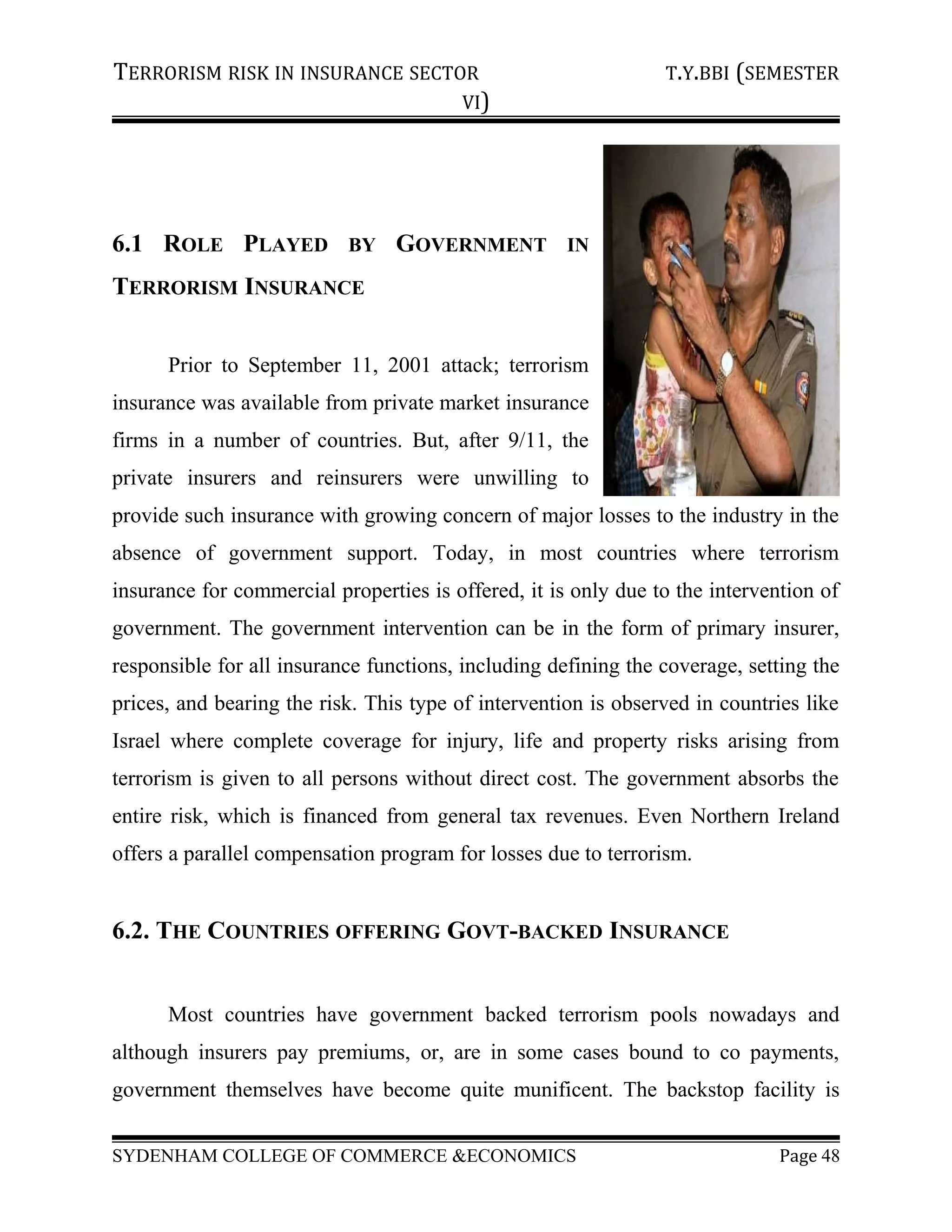 TERRORISM RISK IN INSURANCE SECTOR T.Y.BBI (SEMESTER
VI)
6.1 ROLE PLAYED BY GOVERNMENT IN
TERRORISM INSURANCE
Prior to September 11, 2001 attack; terrorism
insurance was available from private market insurance
firms in a number of countries. But, after 9/11, the
private insurers and reinsurers were unwilling to
provide such insurance with growing concern of major losses to the industry in the
absence of government support. Today, in most countries where terrorism
insurance for commercial properties is offered, it is only due to the intervention of
government. The government intervention can be in the form of primary insurer,
responsible for all insurance functions, including defining the coverage, setting the
prices, and bearing the risk. This type of intervention is observed in countries like
Israel where complete coverage for injury, life and property risks arising from
terrorism is given to all persons without direct cost. The government absorbs the
entire risk, which is financed from general tax revenues. Even Northern Ireland
offers a parallel compensation program for losses due to terrorism.
6.2. THE COUNTRIES OFFERING GOVT-BACKED INSURANCE
Most countries have government backed terrorism pools nowadays and
although insurers pay premiums, or, are in some cases bound to co payments,
government themselves have become quite munificent. The backstop facility is
SYDENHAM COLLEGE OF COMMERCE &ECONOMICS Page 48
 