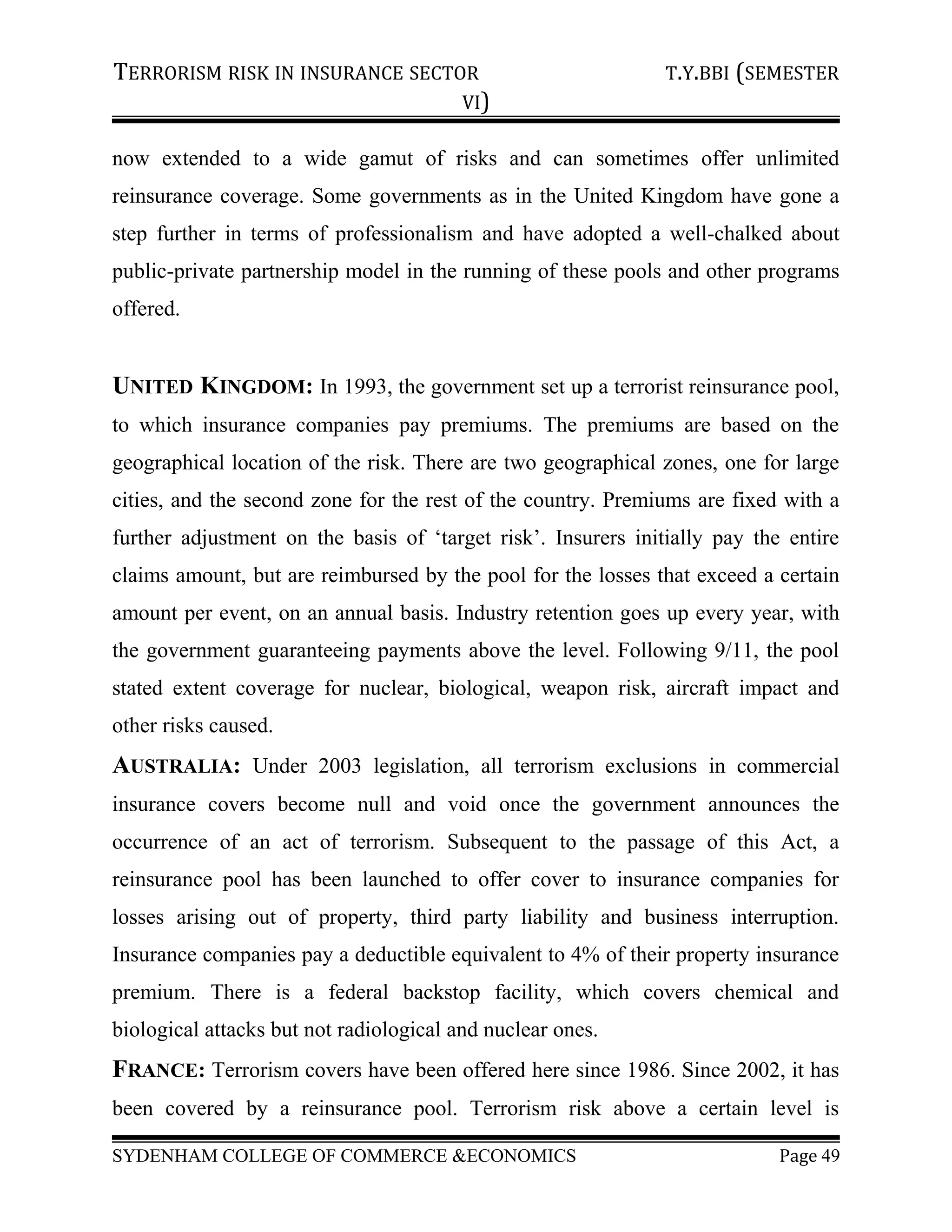 TERRORISM RISK IN INSURANCE SECTOR T.Y.BBI (SEMESTER
VI)
now extended to a wide gamut of risks and can sometimes offer unlimited
reinsurance coverage. Some governments as in the United Kingdom have gone a
step further in terms of professionalism and have adopted a well-chalked about
public-private partnership model in the running of these pools and other programs
offered.
UNITED KINGDOM: In 1993, the government set up a terrorist reinsurance pool,
to which insurance companies pay premiums. The premiums are based on the
geographical location of the risk. There are two geographical zones, one for large
cities, and the second zone for the rest of the country. Premiums are fixed with a
further adjustment on the basis of ‘target risk’. Insurers initially pay the entire
claims amount, but are reimbursed by the pool for the losses that exceed a certain
amount per event, on an annual basis. Industry retention goes up every year, with
the government guaranteeing payments above the level. Following 9/11, the pool
stated extent coverage for nuclear, biological, weapon risk, aircraft impact and
other risks caused.
AUSTRALIA: Under 2003 legislation, all terrorism exclusions in commercial
insurance covers become null and void once the government announces the
occurrence of an act of terrorism. Subsequent to the passage of this Act, a
reinsurance pool has been launched to offer cover to insurance companies for
losses arising out of property, third party liability and business interruption.
Insurance companies pay a deductible equivalent to 4% of their property insurance
premium. There is a federal backstop facility, which covers chemical and
biological attacks but not radiological and nuclear ones.
FRANCE: Terrorism covers have been offered here since 1986. Since 2002, it has
been covered by a reinsurance pool. Terrorism risk above a certain level is
SYDENHAM COLLEGE OF COMMERCE &ECONOMICS Page 49
 