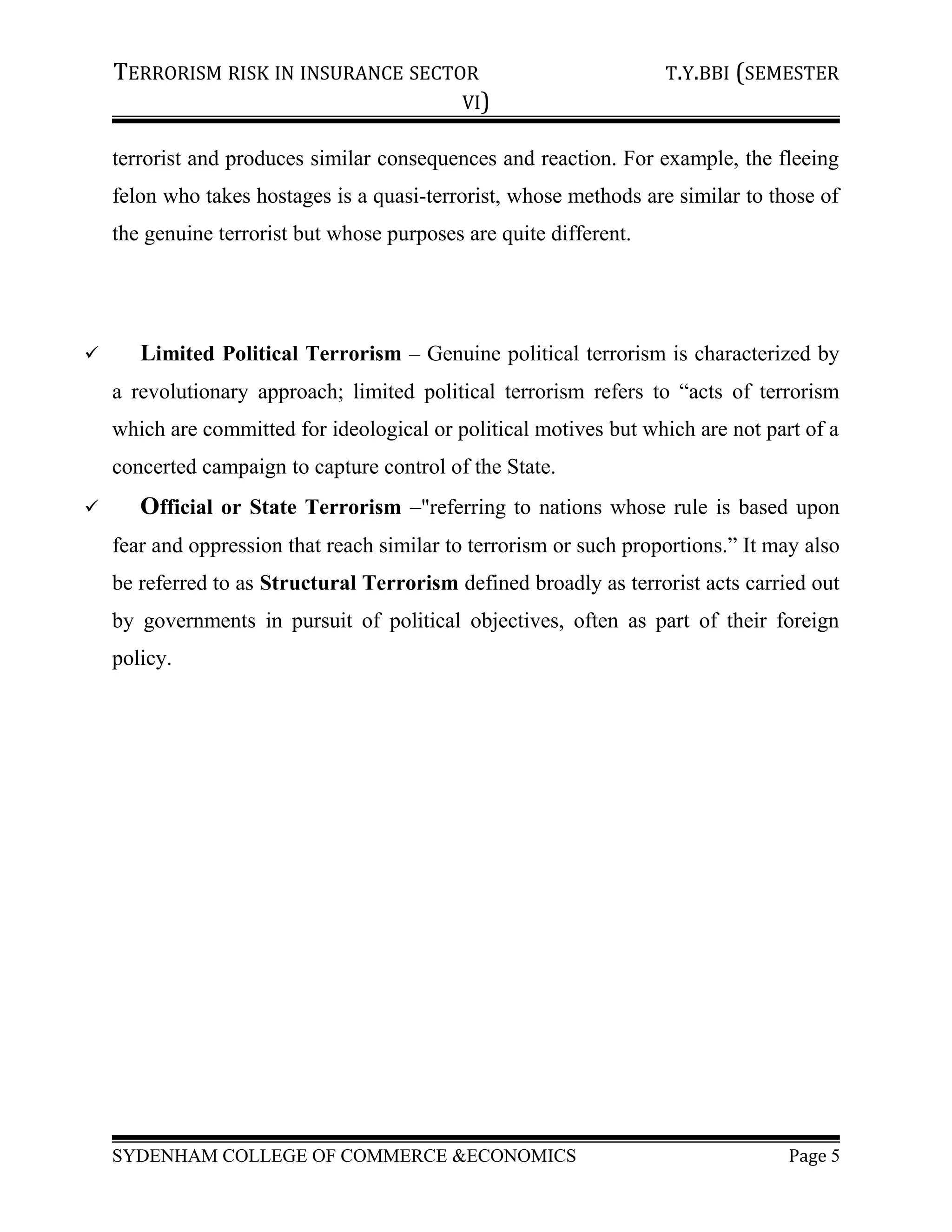 TERRORISM RISK IN INSURANCE SECTOR T.Y.BBI (SEMESTER
VI)
terrorist and produces similar consequences and reaction. For example, the fleeing
felon who takes hostages is a quasi-terrorist, whose methods are similar to those of
the genuine terrorist but whose purposes are quite different.
 Limited Political Terrorism – Genuine political terrorism is characterized by
a revolutionary approach; limited political terrorism refers to “acts of terrorism
which are committed for ideological or political motives but which are not part of a
concerted campaign to capture control of the State.
 Official or State Terrorism –"referring to nations whose rule is based upon
fear and oppression that reach similar to terrorism or such proportions.” It may also
be referred to as Structural Terrorism defined broadly as terrorist acts carried out
by governments in pursuit of political objectives, often as part of their foreign
policy.
SYDENHAM COLLEGE OF COMMERCE &ECONOMICS Page 5
 