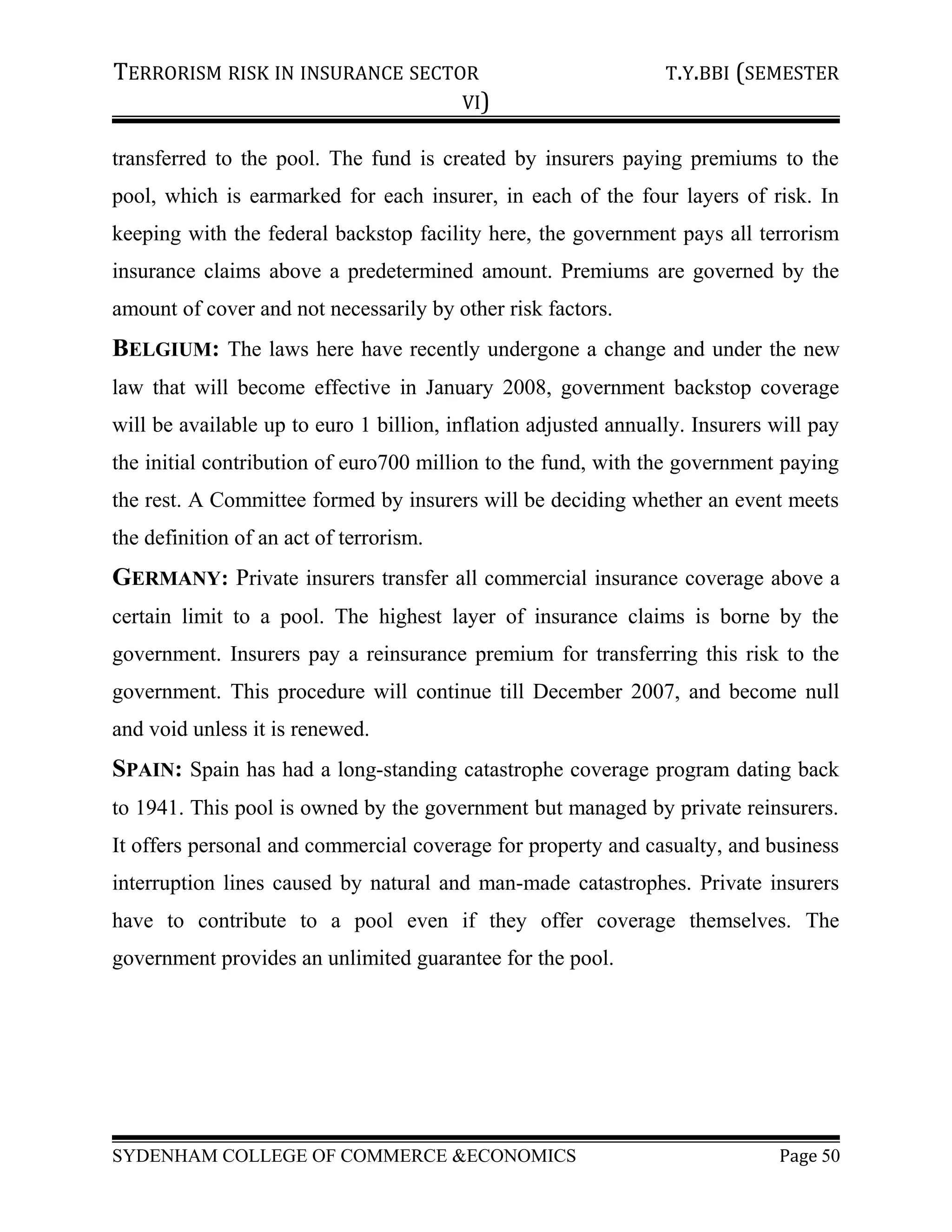 TERRORISM RISK IN INSURANCE SECTOR T.Y.BBI (SEMESTER
VI)
transferred to the pool. The fund is created by insurers paying premiums to the
pool, which is earmarked for each insurer, in each of the four layers of risk. In
keeping with the federal backstop facility here, the government pays all terrorism
insurance claims above a predetermined amount. Premiums are governed by the
amount of cover and not necessarily by other risk factors.
BELGIUM: The laws here have recently undergone a change and under the new
law that will become effective in January 2008, government backstop coverage
will be available up to euro 1 billion, inflation adjusted annually. Insurers will pay
the initial contribution of euro700 million to the fund, with the government paying
the rest. A Committee formed by insurers will be deciding whether an event meets
the definition of an act of terrorism.
GERMANY: Private insurers transfer all commercial insurance coverage above a
certain limit to a pool. The highest layer of insurance claims is borne by the
government. Insurers pay a reinsurance premium for transferring this risk to the
government. This procedure will continue till December 2007, and become null
and void unless it is renewed.
SPAIN: Spain has had a long-standing catastrophe coverage program dating back
to 1941. This pool is owned by the government but managed by private reinsurers.
It offers personal and commercial coverage for property and casualty, and business
interruption lines caused by natural and man-made catastrophes. Private insurers
have to contribute to a pool even if they offer coverage themselves. The
government provides an unlimited guarantee for the pool.
SYDENHAM COLLEGE OF COMMERCE &ECONOMICS Page 50
 