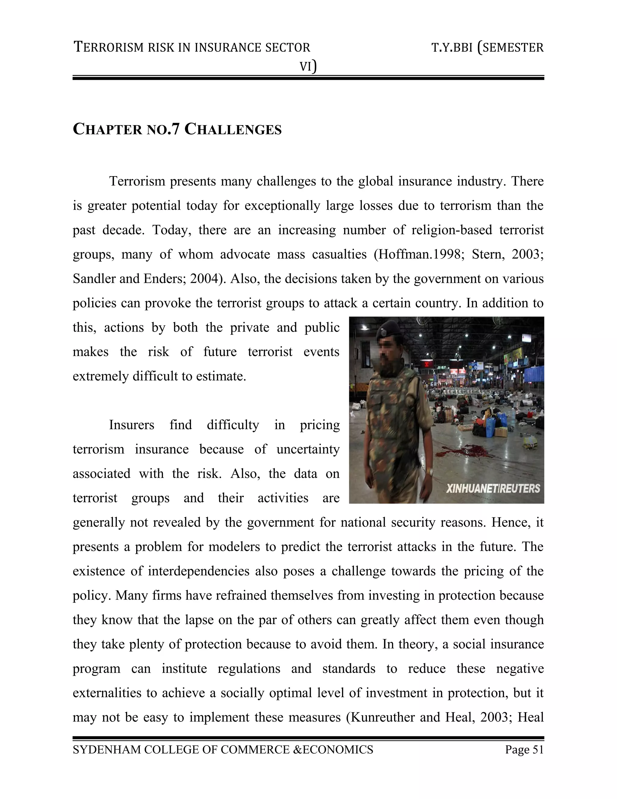 TERRORISM RISK IN INSURANCE SECTOR T.Y.BBI (SEMESTER
VI)
CHAPTER NO.7 CHALLENGES
Terrorism presents many challenges to the global insurance industry. There
is greater potential today for exceptionally large losses due to terrorism than the
past decade. Today, there are an increasing number of religion-based terrorist
groups, many of whom advocate mass casualties (Hoffman.1998; Stern, 2003;
Sandler and Enders; 2004). Also, the decisions taken by the government on various
policies can provoke the terrorist groups to attack a certain country. In addition to
this, actions by both the private and public
makes the risk of future terrorist events
extremely difficult to estimate.
Insurers find difficulty in pricing
terrorism insurance because of uncertainty
associated with the risk. Also, the data on
terrorist groups and their activities are
generally not revealed by the government for national security reasons. Hence, it
presents a problem for modelers to predict the terrorist attacks in the future. The
existence of interdependencies also poses a challenge towards the pricing of the
policy. Many firms have refrained themselves from investing in protection because
they know that the lapse on the par of others can greatly affect them even though
they take plenty of protection because to avoid them. In theory, a social insurance
program can institute regulations and standards to reduce these negative
externalities to achieve a socially optimal level of investment in protection, but it
may not be easy to implement these measures (Kunreuther and Heal, 2003; Heal
SYDENHAM COLLEGE OF COMMERCE &ECONOMICS Page 51
 