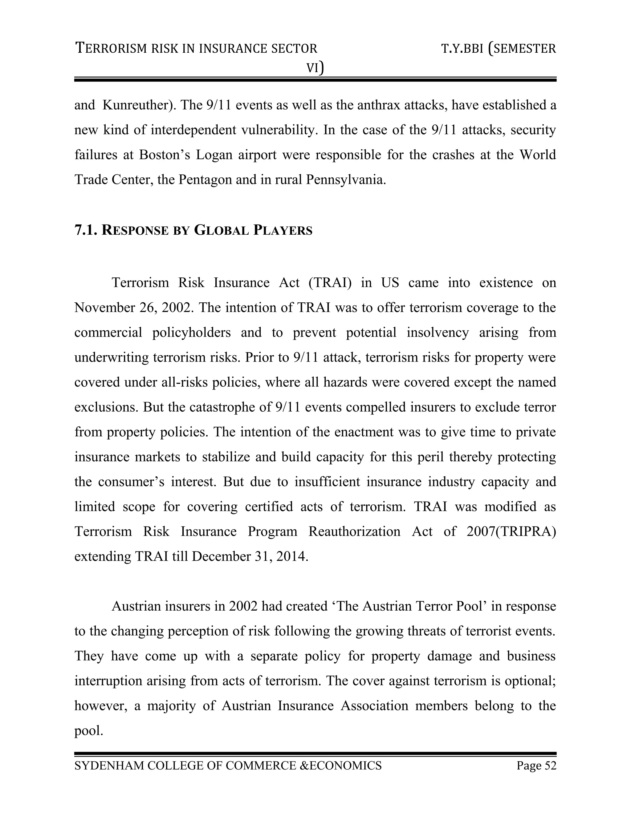 TERRORISM RISK IN INSURANCE SECTOR T.Y.BBI (SEMESTER
VI)
and Kunreuther). The 9/11 events as well as the anthrax attacks, have established a
new kind of interdependent vulnerability. In the case of the 9/11 attacks, security
failures at Boston’s Logan airport were responsible for the crashes at the World
Trade Center, the Pentagon and in rural Pennsylvania.
7.1. RESPONSE BY GLOBAL PLAYERS
Terrorism Risk Insurance Act (TRAI) in US came into existence on
November 26, 2002. The intention of TRAI was to offer terrorism coverage to the
commercial policyholders and to prevent potential insolvency arising from
underwriting terrorism risks. Prior to 9/11 attack, terrorism risks for property were
covered under all-risks policies, where all hazards were covered except the named
exclusions. But the catastrophe of 9/11 events compelled insurers to exclude terror
from property policies. The intention of the enactment was to give time to private
insurance markets to stabilize and build capacity for this peril thereby protecting
the consumer’s interest. But due to insufficient insurance industry capacity and
limited scope for covering certified acts of terrorism. TRAI was modified as
Terrorism Risk Insurance Program Reauthorization Act of 2007(TRIPRA)
extending TRAI till December 31, 2014.
Austrian insurers in 2002 had created ‘The Austrian Terror Pool’ in response
to the changing perception of risk following the growing threats of terrorist events.
They have come up with a separate policy for property damage and business
interruption arising from acts of terrorism. The cover against terrorism is optional;
however, a majority of Austrian Insurance Association members belong to the
pool.
SYDENHAM COLLEGE OF COMMERCE &ECONOMICS Page 52
 