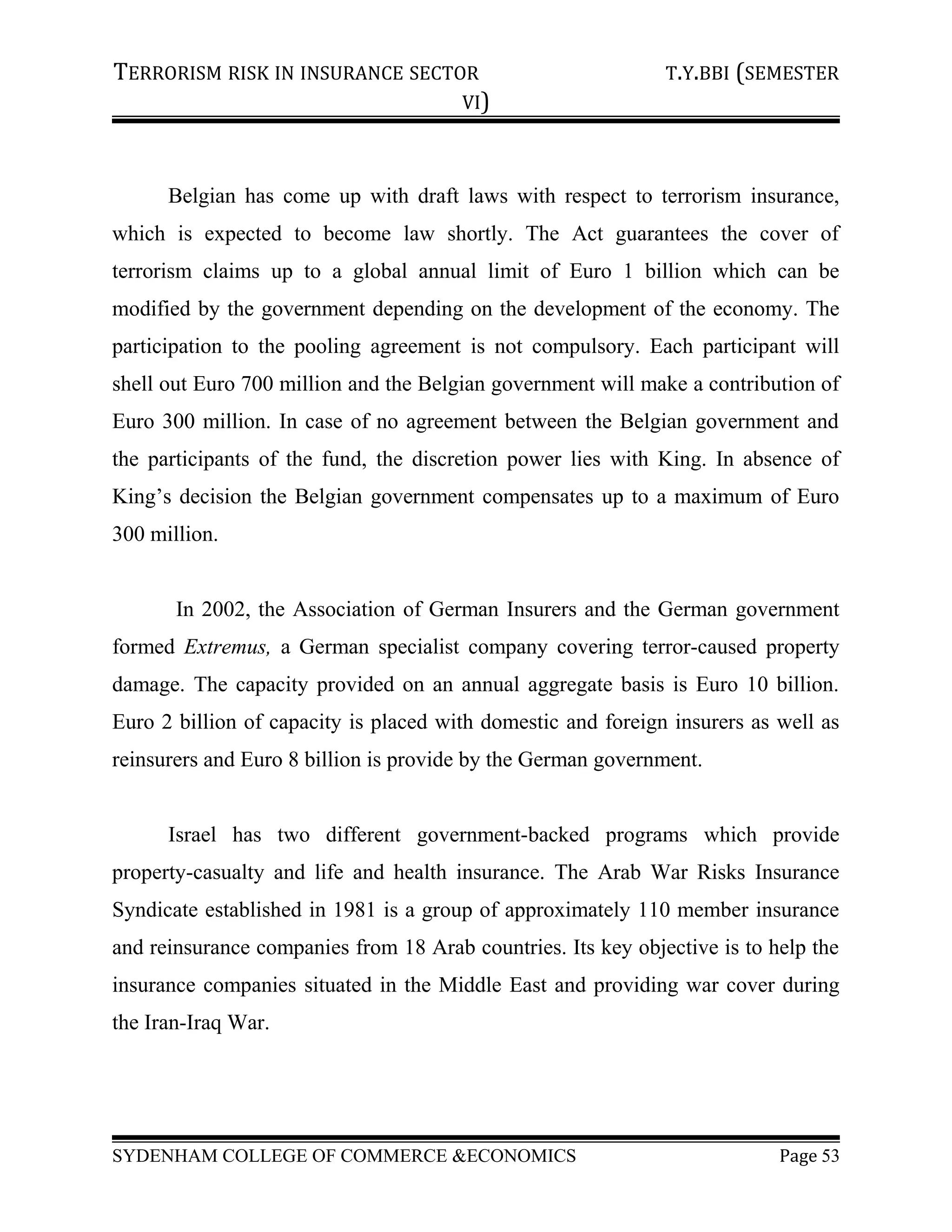 TERRORISM RISK IN INSURANCE SECTOR T.Y.BBI (SEMESTER
VI)
Belgian has come up with draft laws with respect to terrorism insurance,
which is expected to become law shortly. The Act guarantees the cover of
terrorism claims up to a global annual limit of Euro 1 billion which can be
modified by the government depending on the development of the economy. The
participation to the pooling agreement is not compulsory. Each participant will
shell out Euro 700 million and the Belgian government will make a contribution of
Euro 300 million. In case of no agreement between the Belgian government and
the participants of the fund, the discretion power lies with King. In absence of
King’s decision the Belgian government compensates up to a maximum of Euro
300 million.
In 2002, the Association of German Insurers and the German government
formed Extremus, a German specialist company covering terror-caused property
damage. The capacity provided on an annual aggregate basis is Euro 10 billion.
Euro 2 billion of capacity is placed with domestic and foreign insurers as well as
reinsurers and Euro 8 billion is provide by the German government.
Israel has two different government-backed programs which provide
property-casualty and life and health insurance. The Arab War Risks Insurance
Syndicate established in 1981 is a group of approximately 110 member insurance
and reinsurance companies from 18 Arab countries. Its key objective is to help the
insurance companies situated in the Middle East and providing war cover during
the Iran-Iraq War.
SYDENHAM COLLEGE OF COMMERCE &ECONOMICS Page 53
 