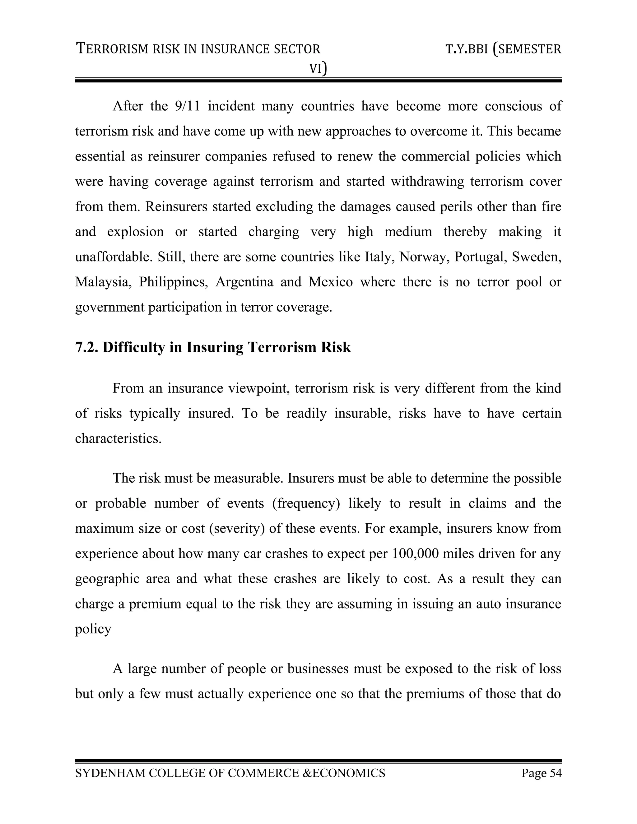 TERRORISM RISK IN INSURANCE SECTOR T.Y.BBI (SEMESTER
VI)
After the 9/11 incident many countries have become more conscious of
terrorism risk and have come up with new approaches to overcome it. This became
essential as reinsurer companies refused to renew the commercial policies which
were having coverage against terrorism and started withdrawing terrorism cover
from them. Reinsurers started excluding the damages caused perils other than fire
and explosion or started charging very high medium thereby making it
unaffordable. Still, there are some countries like Italy, Norway, Portugal, Sweden,
Malaysia, Philippines, Argentina and Mexico where there is no terror pool or
government participation in terror coverage.
7.2. Difficulty in Insuring Terrorism Risk
From an insurance viewpoint, terrorism risk is very different from the kind
of risks typically insured. To be readily insurable, risks have to have certain
characteristics.
The risk must be measurable. Insurers must be able to determine the possible
or probable number of events (frequency) likely to result in claims and the
maximum size or cost (severity) of these events. For example, insurers know from
experience about how many car crashes to expect per 100,000 miles driven for any
geographic area and what these crashes are likely to cost. As a result they can
charge a premium equal to the risk they are assuming in issuing an auto insurance
policy
A large number of people or businesses must be exposed to the risk of loss
but only a few must actually experience one so that the premiums of those that do
SYDENHAM COLLEGE OF COMMERCE &ECONOMICS Page 54
 