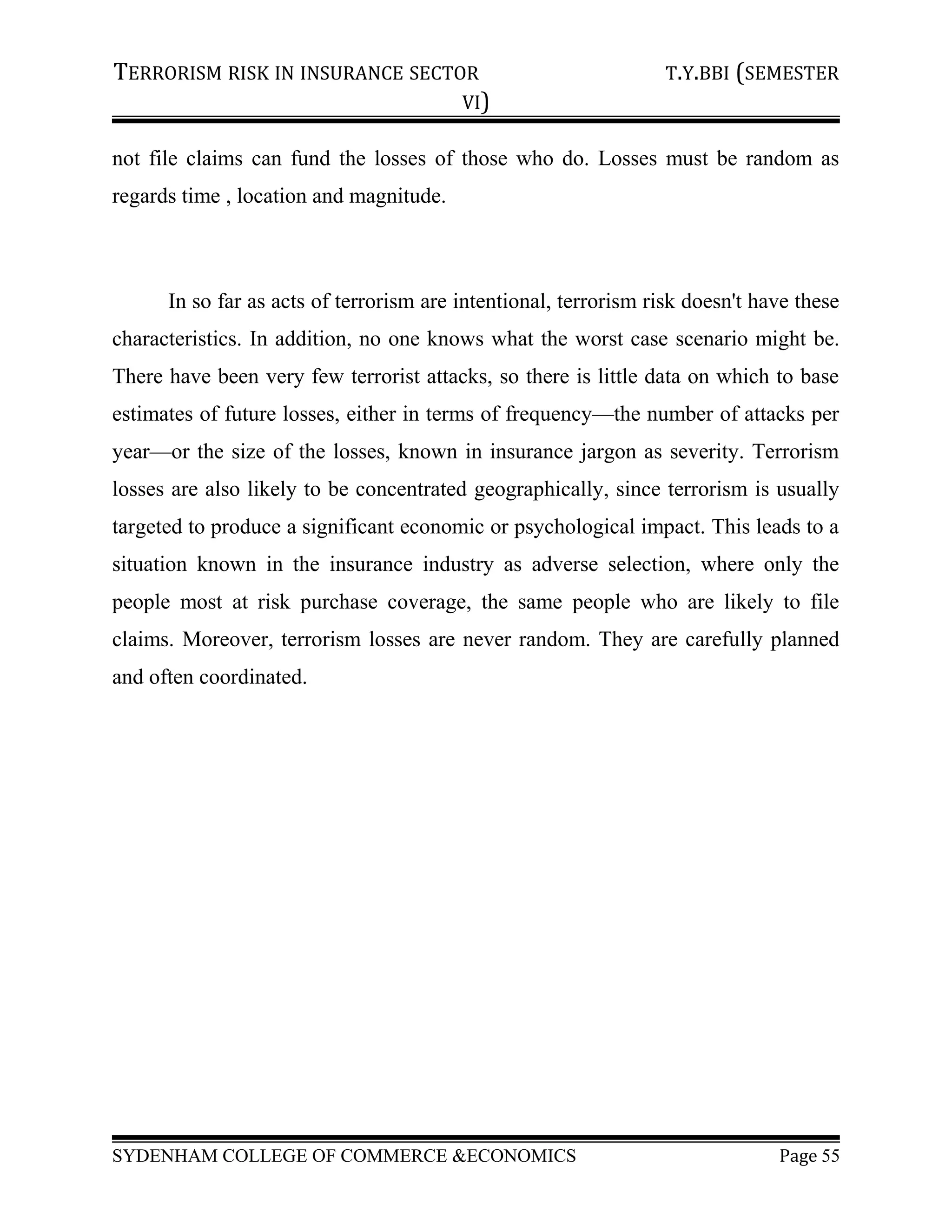 TERRORISM RISK IN INSURANCE SECTOR T.Y.BBI (SEMESTER
VI)
not file claims can fund the losses of those who do. Losses must be random as
regards time , location and magnitude.
In so far as acts of terrorism are intentional, terrorism risk doesn't have these
characteristics. In addition, no one knows what the worst case scenario might be.
There have been very few terrorist attacks, so there is little data on which to base
estimates of future losses, either in terms of frequency—the number of attacks per
year—or the size of the losses, known in insurance jargon as severity. Terrorism
losses are also likely to be concentrated geographically, since terrorism is usually
targeted to produce a significant economic or psychological impact. This leads to a
situation known in the insurance industry as adverse selection, where only the
people most at risk purchase coverage, the same people who are likely to file
claims. Moreover, terrorism losses are never random. They are carefully planned
and often coordinated.
SYDENHAM COLLEGE OF COMMERCE &ECONOMICS Page 55
 