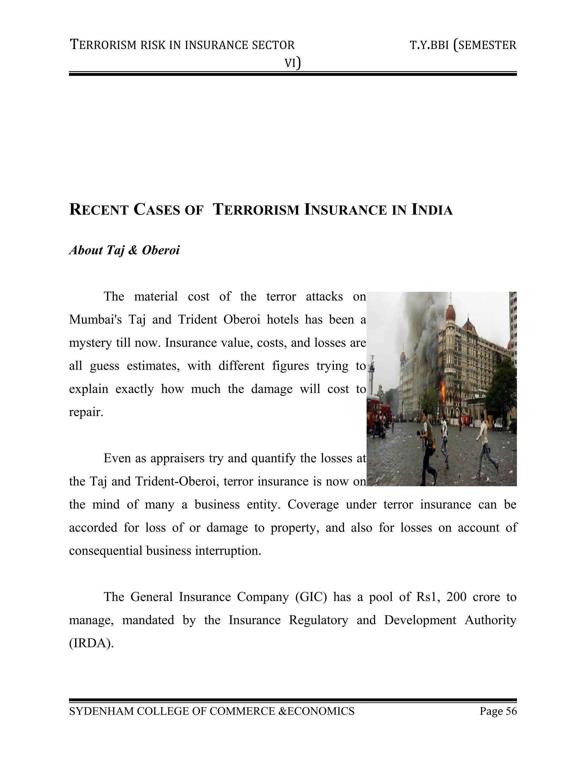TERRORISM RISK IN INSURANCE SECTOR T.Y.BBI (SEMESTER
VI)
RECENT CASES OF TERRORISM INSURANCE IN INDIA
About Taj & Oberoi
The material cost of the terror attacks on
Mumbai's Taj and Trident Oberoi hotels has been a
mystery till now. Insurance value, costs, and losses are
all guess estimates, with different figures trying to
explain exactly how much the damage will cost to
repair.
Even as appraisers try and quantify the losses at
the Taj and Trident-Oberoi, terror insurance is now on
the mind of many a business entity. Coverage under terror insurance can be
accorded for loss of or damage to property, and also for losses on account of
consequential business interruption.
The General Insurance Company (GIC) has a pool of Rs1, 200 crore to
manage, mandated by the Insurance Regulatory and Development Authority
(IRDA).
SYDENHAM COLLEGE OF COMMERCE &ECONOMICS Page 56
 
