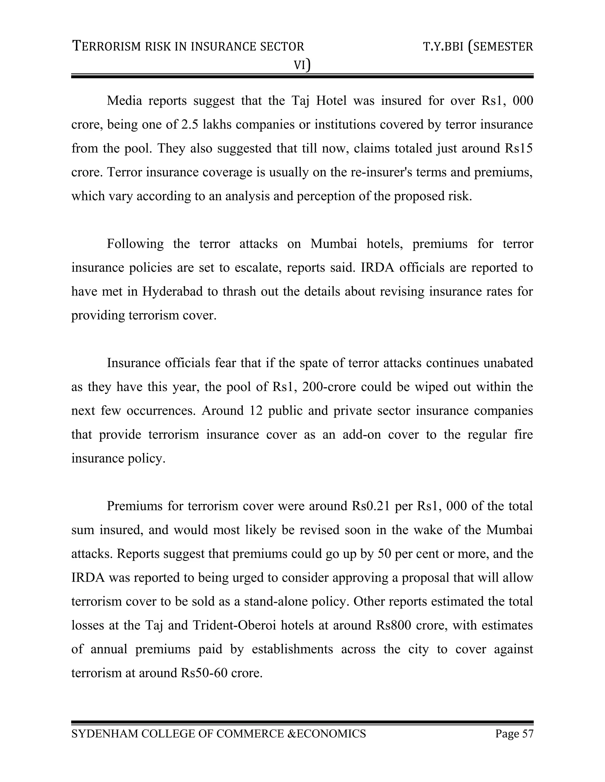 TERRORISM RISK IN INSURANCE SECTOR T.Y.BBI (SEMESTER
VI)
Media reports suggest that the Taj Hotel was insured for over Rs1, 000
crore, being one of 2.5 lakhs companies or institutions covered by terror insurance
from the pool. They also suggested that till now, claims totaled just around Rs15
crore. Terror insurance coverage is usually on the re-insurer's terms and premiums,
which vary according to an analysis and perception of the proposed risk.
Following the terror attacks on Mumbai hotels, premiums for terror
insurance policies are set to escalate, reports said. IRDA officials are reported to
have met in Hyderabad to thrash out the details about revising insurance rates for
providing terrorism cover.
Insurance officials fear that if the spate of terror attacks continues unabated
as they have this year, the pool of Rs1, 200-crore could be wiped out within the
next few occurrences. Around 12 public and private sector insurance companies
that provide terrorism insurance cover as an add-on cover to the regular fire
insurance policy.
Premiums for terrorism cover were around Rs0.21 per Rs1, 000 of the total
sum insured, and would most likely be revised soon in the wake of the Mumbai
attacks. Reports suggest that premiums could go up by 50 per cent or more, and the
IRDA was reported to being urged to consider approving a proposal that will allow
terrorism cover to be sold as a stand-alone policy. Other reports estimated the total
losses at the Taj and Trident-Oberoi hotels at around Rs800 crore, with estimates
of annual premiums paid by establishments across the city to cover against
terrorism at around Rs50-60 crore.
SYDENHAM COLLEGE OF COMMERCE &ECONOMICS Page 57
 