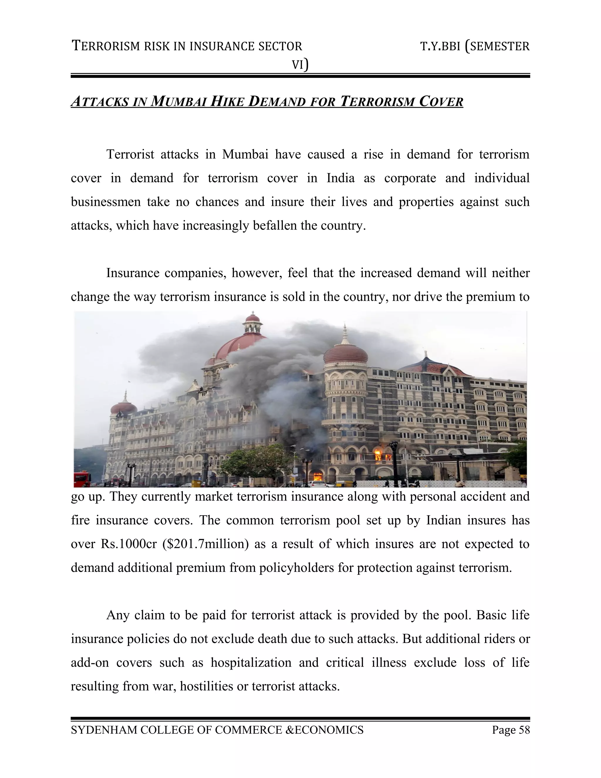 TERRORISM RISK IN INSURANCE SECTOR T.Y.BBI (SEMESTER
VI)
ATTACKS IN MUMBAI HIKE DEMAND FOR TERRORISM COVER
Terrorist attacks in Mumbai have caused a rise in demand for terrorism
cover in demand for terrorism cover in India as corporate and individual
businessmen take no chances and insure their lives and properties against such
attacks, which have increasingly befallen the country.
Insurance companies, however, feel that the increased demand will neither
change the way terrorism insurance is sold in the country, nor drive the premium to
go up. They currently market terrorism insurance along with personal accident and
fire insurance covers. The common terrorism pool set up by Indian insures has
over Rs.1000cr ($201.7million) as a result of which insures are not expected to
demand additional premium from policyholders for protection against terrorism.
Any claim to be paid for terrorist attack is provided by the pool. Basic life
insurance policies do not exclude death due to such attacks. But additional riders or
add-on covers such as hospitalization and critical illness exclude loss of life
resulting from war, hostilities or terrorist attacks.
SYDENHAM COLLEGE OF COMMERCE &ECONOMICS Page 58
 