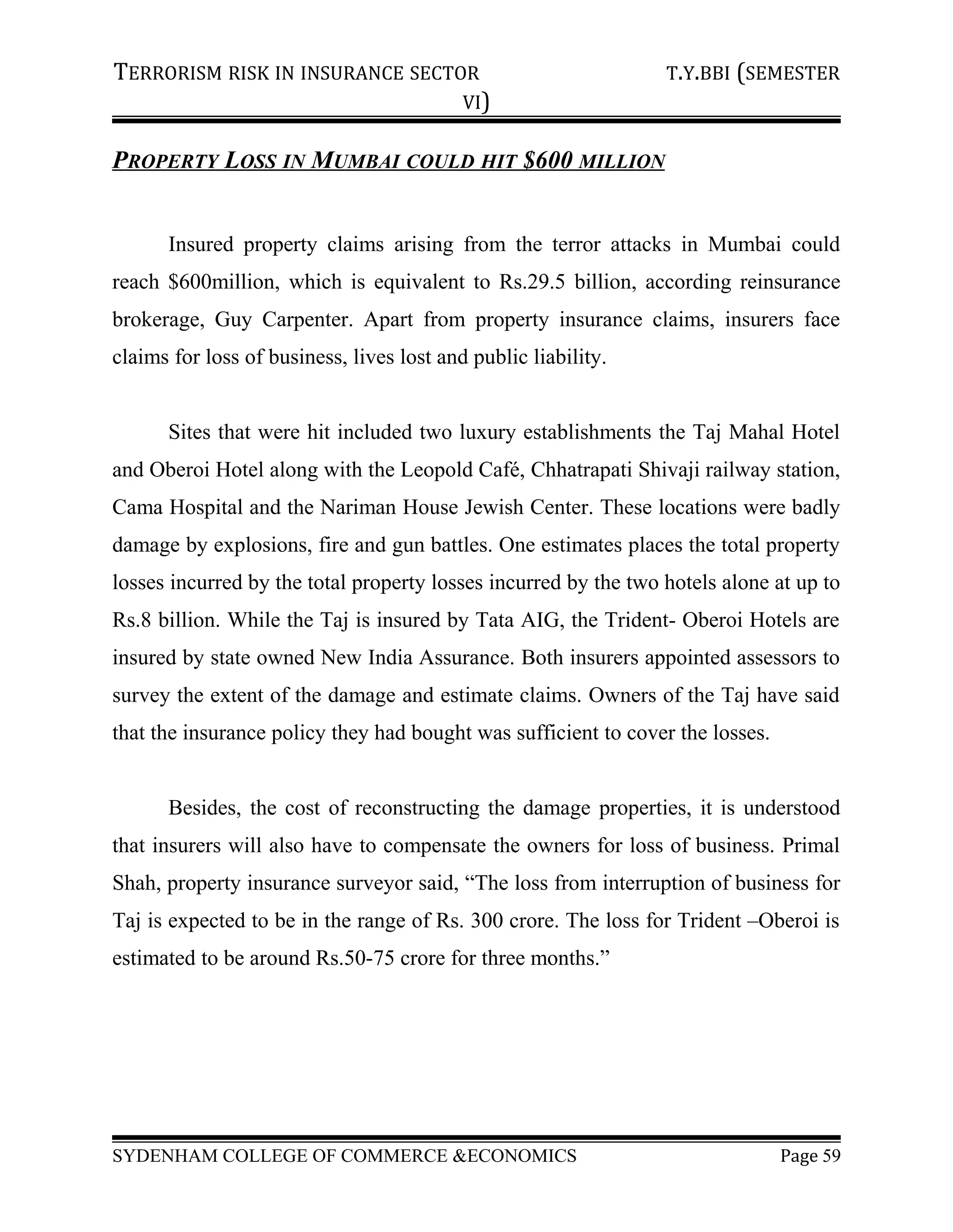 TERRORISM RISK IN INSURANCE SECTOR T.Y.BBI (SEMESTER
VI)
PROPERTY LOSS IN MUMBAI COULD HIT $600 MILLION
Insured property claims arising from the terror attacks in Mumbai could
reach $600million, which is equivalent to Rs.29.5 billion, according reinsurance
brokerage, Guy Carpenter. Apart from property insurance claims, insurers face
claims for loss of business, lives lost and public liability.
Sites that were hit included two luxury establishments the Taj Mahal Hotel
and Oberoi Hotel along with the Leopold Café, Chhatrapati Shivaji railway station,
Cama Hospital and the Nariman House Jewish Center. These locations were badly
damage by explosions, fire and gun battles. One estimates places the total property
losses incurred by the total property losses incurred by the two hotels alone at up to
Rs.8 billion. While the Taj is insured by Tata AIG, the Trident- Oberoi Hotels are
insured by state owned New India Assurance. Both insurers appointed assessors to
survey the extent of the damage and estimate claims. Owners of the Taj have said
that the insurance policy they had bought was sufficient to cover the losses.
Besides, the cost of reconstructing the damage properties, it is understood
that insurers will also have to compensate the owners for loss of business. Primal
Shah, property insurance surveyor said, “The loss from interruption of business for
Taj is expected to be in the range of Rs. 300 crore. The loss for Trident –Oberoi is
estimated to be around Rs.50-75 crore for three months.”
SYDENHAM COLLEGE OF COMMERCE &ECONOMICS Page 59
 