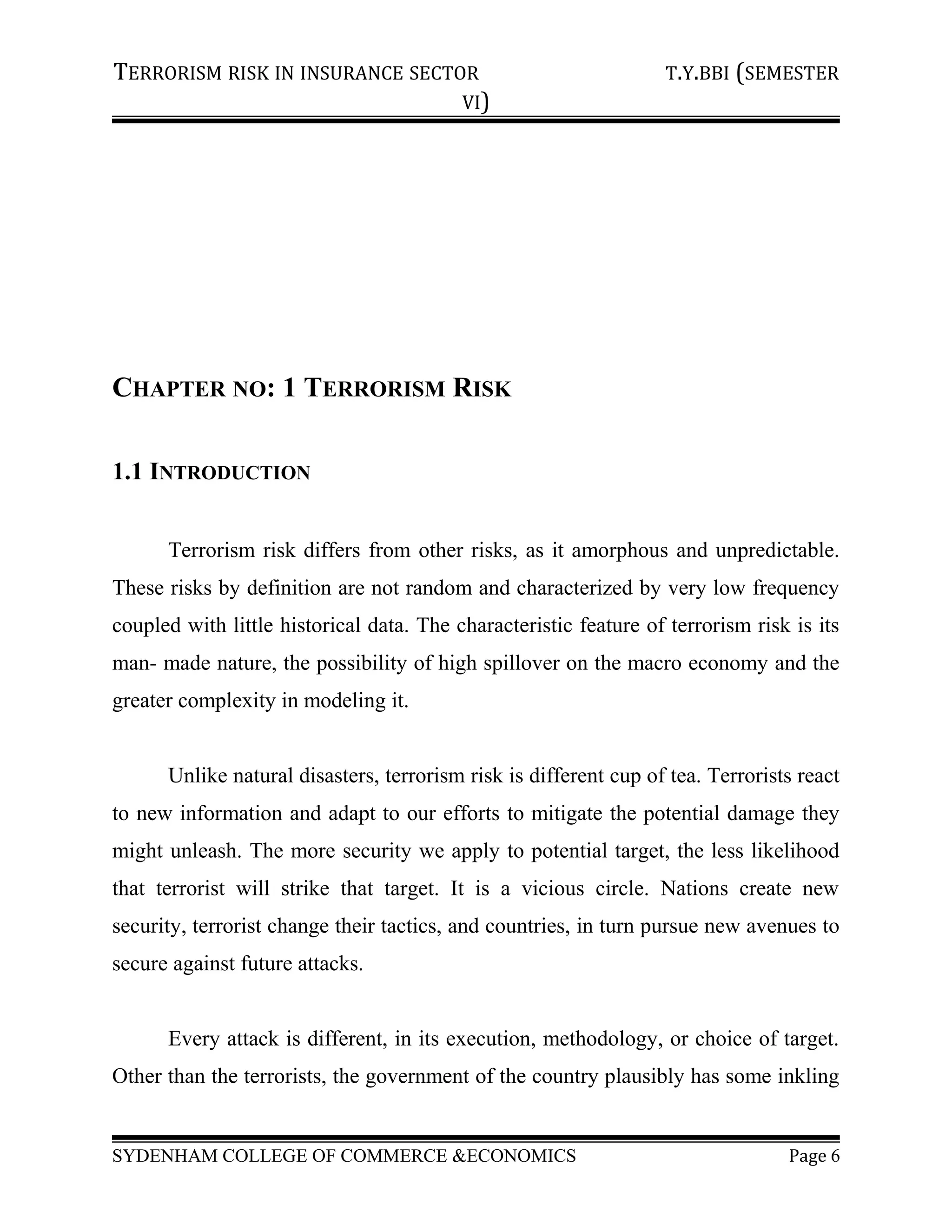 TERRORISM RISK IN INSURANCE SECTOR T.Y.BBI (SEMESTER
VI)
CHAPTER NO: 1 TERRORISM RISK
1.1 INTRODUCTION
Terrorism risk differs from other risks, as it amorphous and unpredictable.
These risks by definition are not random and characterized by very low frequency
coupled with little historical data. The characteristic feature of terrorism risk is its
man- made nature, the possibility of high spillover on the macro economy and the
greater complexity in modeling it.
Unlike natural disasters, terrorism risk is different cup of tea. Terrorists react
to new information and adapt to our efforts to mitigate the potential damage they
might unleash. The more security we apply to potential target, the less likelihood
that terrorist will strike that target. It is a vicious circle. Nations create new
security, terrorist change their tactics, and countries, in turn pursue new avenues to
secure against future attacks.
Every attack is different, in its execution, methodology, or choice of target.
Other than the terrorists, the government of the country plausibly has some inkling
SYDENHAM COLLEGE OF COMMERCE &ECONOMICS Page 6
 