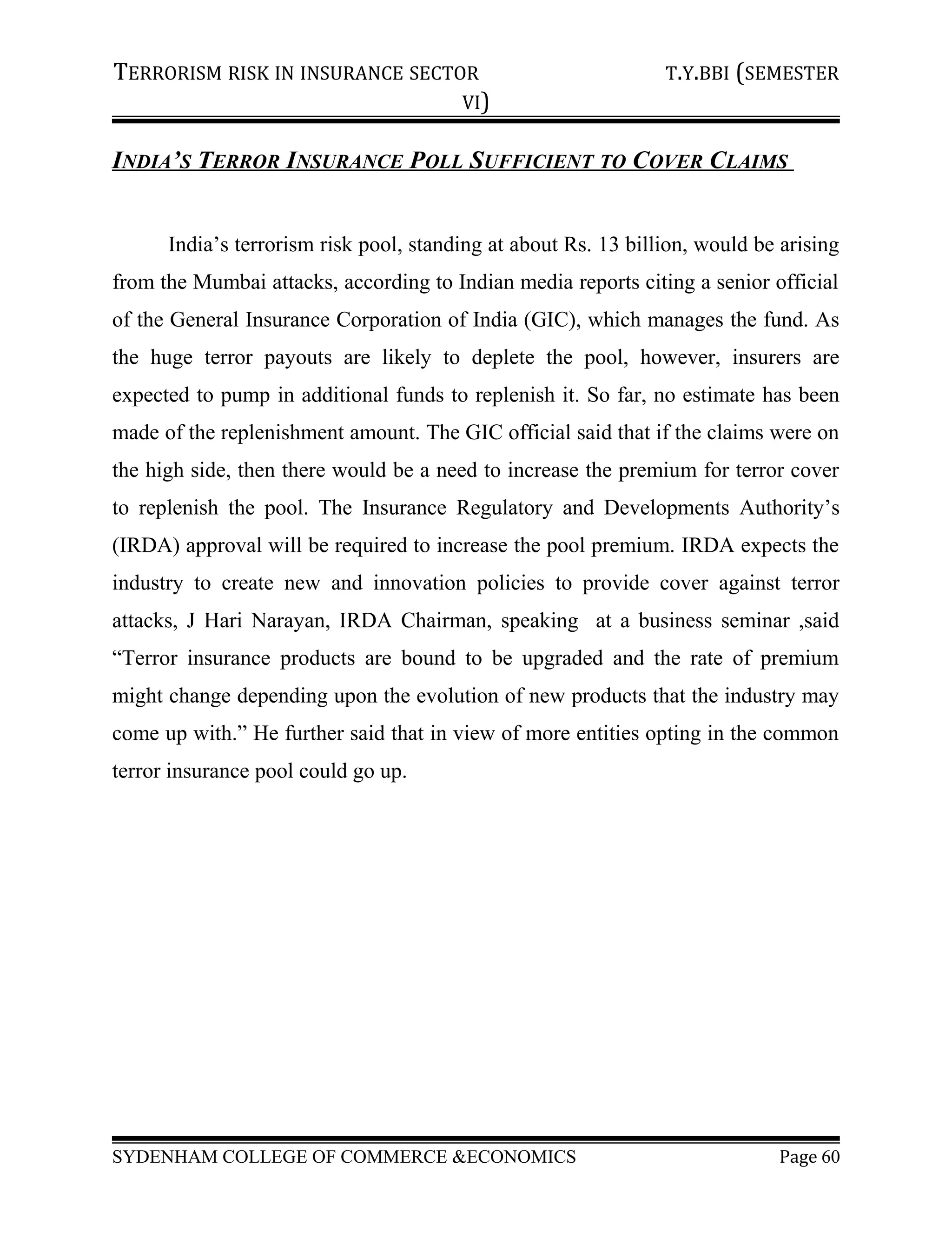 TERRORISM RISK IN INSURANCE SECTOR T.Y.BBI (SEMESTER
VI)
INDIA’S TERROR INSURANCE POLL SUFFICIENT TO COVER CLAIMS
India’s terrorism risk pool, standing at about Rs. 13 billion, would be arising
from the Mumbai attacks, according to Indian media reports citing a senior official
of the General Insurance Corporation of India (GIC), which manages the fund. As
the huge terror payouts are likely to deplete the pool, however, insurers are
expected to pump in additional funds to replenish it. So far, no estimate has been
made of the replenishment amount. The GIC official said that if the claims were on
the high side, then there would be a need to increase the premium for terror cover
to replenish the pool. The Insurance Regulatory and Developments Authority’s
(IRDA) approval will be required to increase the pool premium. IRDA expects the
industry to create new and innovation policies to provide cover against terror
attacks, J Hari Narayan, IRDA Chairman, speaking at a business seminar ,said
“Terror insurance products are bound to be upgraded and the rate of premium
might change depending upon the evolution of new products that the industry may
come up with.” He further said that in view of more entities opting in the common
terror insurance pool could go up.
SYDENHAM COLLEGE OF COMMERCE &ECONOMICS Page 60
 