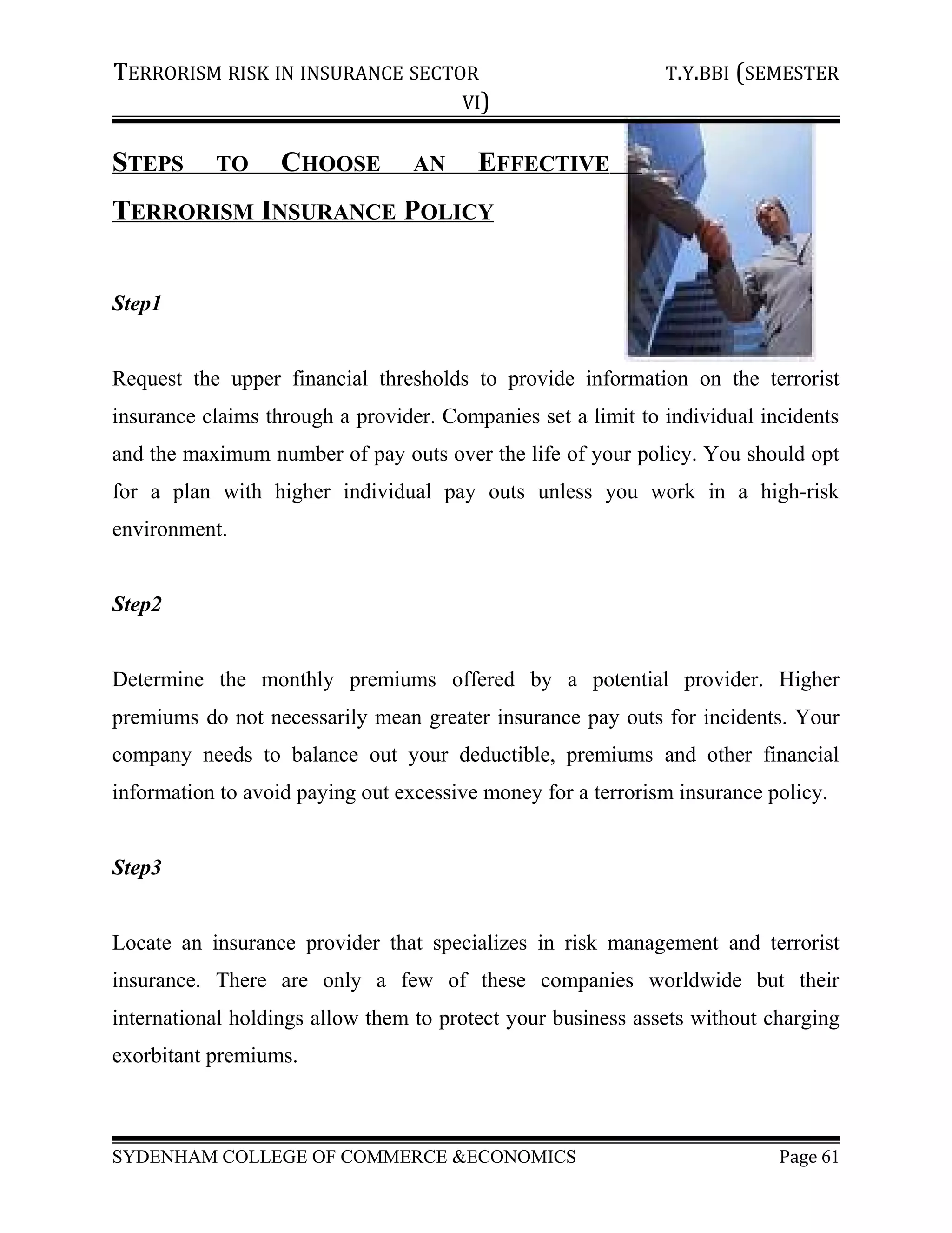 TERRORISM RISK IN INSURANCE SECTOR T.Y.BBI (SEMESTER
VI)
STEPS TO CHOOSE AN EFFECTIVE
TERRORISM INSURANCE POLICY
Step1
Request the upper financial thresholds to provide information on the terrorist
insurance claims through a provider. Companies set a limit to individual incidents
and the maximum number of pay outs over the life of your policy. You should opt
for a plan with higher individual pay outs unless you work in a high-risk
environment.
Step2
Determine the monthly premiums offered by a potential provider. Higher
premiums do not necessarily mean greater insurance pay outs for incidents. Your
company needs to balance out your deductible, premiums and other financial
information to avoid paying out excessive money for a terrorism insurance policy.
Step3
Locate an insurance provider that specializes in risk management and terrorist
insurance. There are only a few of these companies worldwide but their
international holdings allow them to protect your business assets without charging
exorbitant premiums.
SYDENHAM COLLEGE OF COMMERCE &ECONOMICS Page 61
 